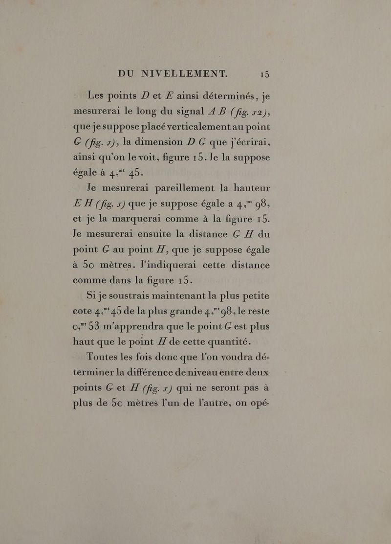 Les points D et Æ ainsi déterminés, je mesurerai le long du signal 4 B (fig. r2), que je suppose placé verticalement au point C (fig. x), la dimension D GC que j'écrirai, ainsi qu'on le voit, figure 15. le la suppose égale à 4. 45. le mesurerai pareillement la hauteur EH (fig. r) que je suppose égale a 4, 96, et je la marquerai comme à la figure 19. Je mesurerai ensuite la distance GÇ Z du point G au point /7, que je suppose égale à 50 mètres. J’indiquerai cette distance comme dans la figure 15. Si je soustrais maintenant la plus petite cote 4,45 de la plus grande 4,08, le reste 0,53 m'apprendra que le point G est plus haut que le point I de cette quantité. Toutes les fois donc que l’on voudra dé- terminer la différence de niveau entre deux points &amp; et Æ (fig. x) qui ne seront pas à plus de 50 mètres l’un de l’autre, on opé-