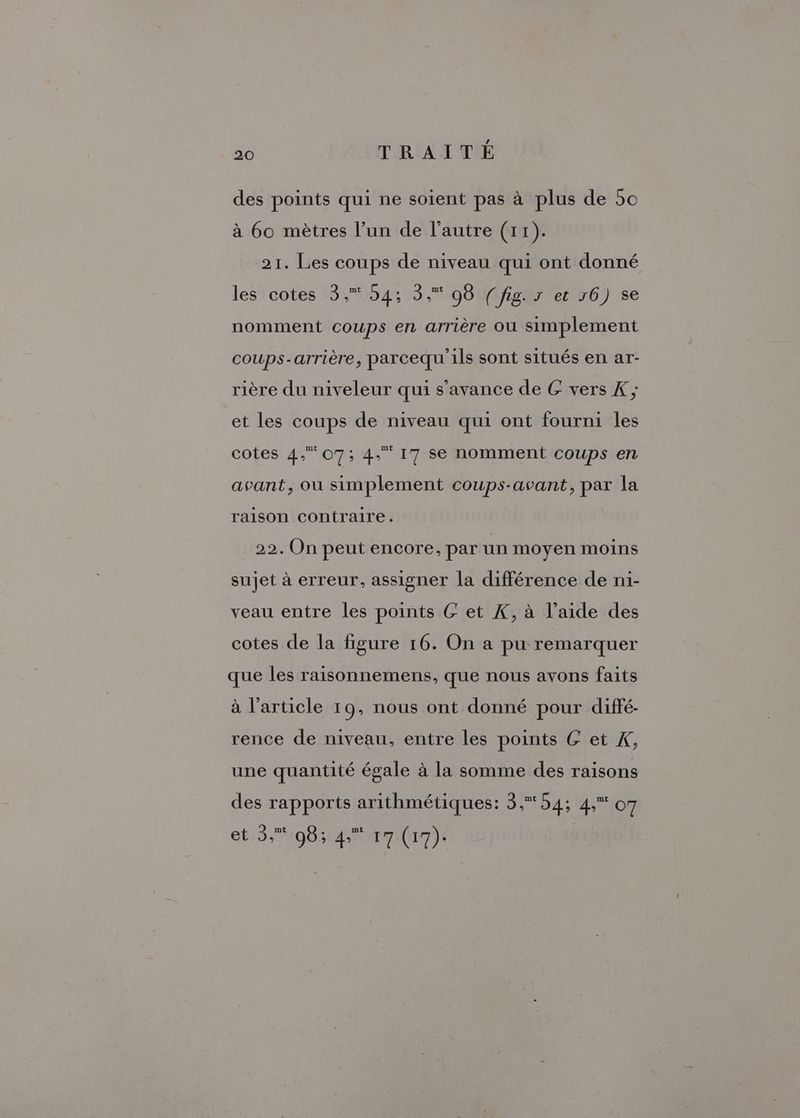 des points qui ne soient pas à plus de 50 à 60 mètres l’un de l’autre (11). 21. Les coups de niveau qui ont donné les cotes 3, 54; 3, 98 (fig. x et 16) se nomment coups en arrière où simplement coups-arrière, parcequ 1ls sont situés en ar- rière du niveleur qui s’avance de G vers K ; et les coups de niveau qui ont fourni les cotes 4, 07; 4, 17 se nomment coups en avant, ou simplement coups-avant, par la raison contraire. | 22. On peut encore, par un moyen moins sujet à erreur, assigner la différence de ni- veau entre les points &amp; et K, à l’aide des cotes de la figure 16. On a pu remarquer que les raisonnemens, que nous avons faits à l’article 19, nous ont donné pour diffé. rence de niveau, entre les points GC et K, une quantité égale à la somme des raisons des rapports arithmétiques: 3, 54; 4, o7 et 5,% 983 4 17 (17).
