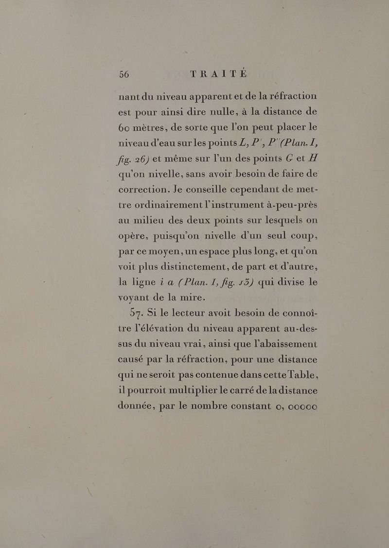 nant du niveau apparent et de la réfraction est pour ainsi dire nulle, à la distance de 60 mètres, de sorte que l’on peut placer le niveau d’eau sur les points Z, P', P' (Plan. I, fig. 26) et même sur l’un des points G et À qu’on nivelle, sans avoir besoin de faire de correction. Je conseille cependant de met- tre ordinairement l'instrument à-peu-près au milieu des deux points sur lesquels on opère, puisqu'on nivelle d’un seul coup, par ce moyen, un espace plus long, et qu'on voit plus distinctement, de part et d'autre, la ligne à a (Plan. I, fig. r5) qui divise le voyant de la mire. 57. Si le lecteur avoit besoin de connot- tre l'élévation du niveau apparent au-des- sus du niveau vrai, ainsi que l’abaissement causé par la réfraction, pour une distance qui ne seroit pas contenue dans cette Table, il pourroit multiplier le carré de la distance donnée, par le nombre constant ©, o0ooo