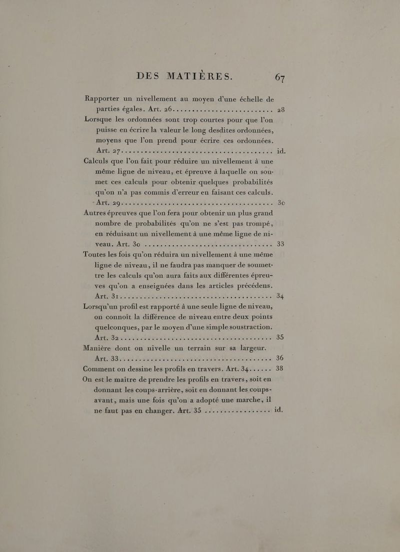 hits évalés Arts 210 se uni 06 puisse en écrire la valeur le long desdites ordonnées, moyens que l’on prend pour écrire ces ordonnées. AOF à côlon nd hanté its tel von get di id. même ligne de niveau, et épreuve à laquelle on sou- met ces calculs pour obtenir quelques probabilités qu'on n’a pas commis d’erreur en faisant ces calculs. AdREin seins aurolnan. Lushente ulasens ges: nombre de probabilités qu’on ne s’est pas trompé, en réduisant un nivellement à une même ligne de n1- RO rt Dos LOL el Lsansae gs use 33 ligne de niveau, il ne faudra pas manquer de soumet- tre les calculs qu’on aura faits aux différentes épreu- ves qu’on a enseignées dans les articles précédens. Anne) su timiasehianmda antel hu 55e at 34 on connoît la différence de niveau entre deux points quelconques, par le moyen d’une simple soustraction. nant sbiaseteualhsulire Là mnoitiideshsv 5 rl 6 al Déuirebe onthon.auil LE mimi rtrsis 36 donnant les coups-arrière, soit en donnant les coups- avant, mais une fois qu’on a adopté une marche, il ne faut pas en changer. Art. 35 ................. id.