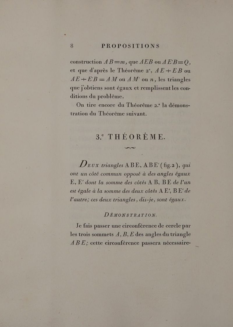 construction À BP=m, que AEB ou 4 E'B=—Q, et que d’après le Théorême 2°, AE +EB ou AE + E'B = AM où À M' ou n, les triangles que j'obtiens sont égaux et remplissent les con- ditions du problême. On tire encore du Théorême 2.° la démons- tration du Théorême suivant. 3° THÉORÉME. PS V2E ux triangles ABE, À BE'(fig.2), qur ont un côté commun opposé à des angles égaux E, E’ dont la somme des côtés À B, BE de l’un est égale à la somme des deux côtés À E’, BE’ de l’autre; ces deux triangles, dis-je, sont égaux. DÉMONSTRATION. Je fais passer une circonférence de cercle par les trois sommets 4, B, E des angles du triangle A B E ; cette circonférence passera nécessaire-