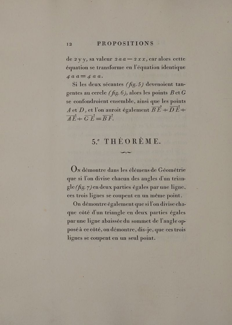 de 2y y, sa valeur 2aa—2xx, car alors cette équation se transforme en l'équation identique Ua —\ ga: Si les deux sécantes (fig. 5) devenoient tan- gentes au cercle (fig. 6), alors les points BetG se confondroient ensemble, ainsi que les points À et D, et l’on auroit également B BE + D fur AFRCL ED 5° THÉORÉME. ae. A Ox démontre dans les élémens de Géométrie que si l’on divise chacun des angles d’un trian- gle (fig. 7) en deux parties égales par une ligne, ces trois lignes se coupent en un même point. On démontre également que si l’on divise cha- que côté d'un triangle en deux parties égales par une ligne abaïissée du sommet de l'angle op- posé à ce côté, on démontre, dis- Je, que ces trois lignes se coupent en un seul point.