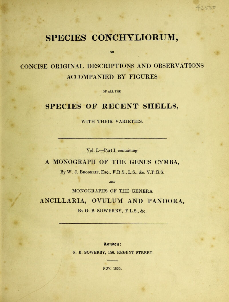 SPECIES CONCHYLIORUM, OR CONCISE ORIGINAL DESCRIPTIONS AND OBSERVATIONS ACCOMPANIED BY FIGURES OF ALL THE SPECIES OF RECENT SHELLS, WITH THEIR VARIETIES. Yol. I.—Part I. containing A MONOGRAPH OF THE GENUS CYMBA, By W. J. Broderip, Esq., F.R.S., L.S., &c. V.P.G.S. AND MONOGRAPHS OF THE GENERA ANCILLARIA, OVULUM AND PANDORA, By G. B. SOWERBY, F.L.S., &c. HonUott: G. B. SOWERBY, 156, REGENT STREET. NOV. 1830.