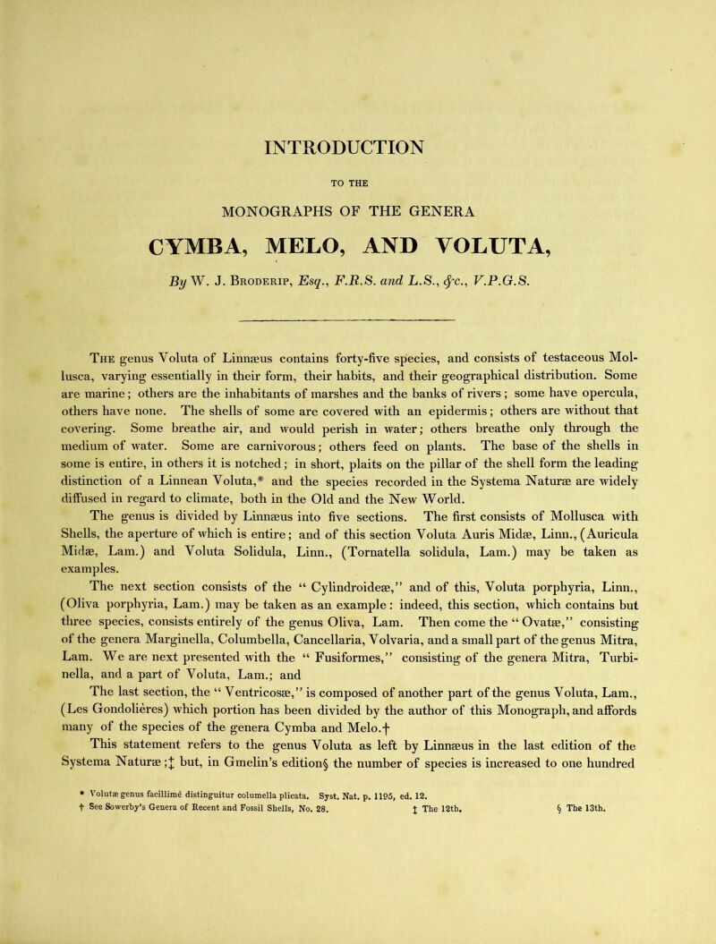 INTRODUCTION TO THE MONOGRAPHS OF THE GENERA CYMBA, MELO, AND VOLUTA, By W. J. Broderip, Esq., F.R.S. and L.S., fyc., V.P.G.S. The genus Yoluta of Linnaeus contains forty-five species, and consists of testaceous Mol- lusca, varying essentially in their form, their habits, and their geographical distribution. Some are marine; others are the inhabitants of marshes and the banks of rivers ; some have opercula, others have none. The shells of some are covered with an epidermis; others are without that covering. Some breathe air, and would perish in water; others breathe only through the medium of water. Some are carnivorous; others feed on plants. The base of the shells in some is entire, in others it is notched; in short, plaits on the pillar of the shell form the leading distinction of a Linnean Yoluta,* and the species recorded in the Systema Naturae are widely diffused in regard to climate, both in the Old and the New World. The genus is divided by Linnaeus into five sections. The first consists of Mollusca with Shells, the aperture of which is entire; and of this section Voluta Auris Midae, Linn., (Auricula Midas, Lam.) and Yoluta Solidula, Linn., (Tornatella solidula, Lam.) may be taken as examples. The next section consists of the “ Cylindroideae,” and of this, Yoluta porphyria, Linn., (Oliva porphyria, Lam.) may be taken as an example: indeed, this section, which contains but three species, consists entirely of the genus Oliva, Lam. Then come the “ Ovatae,” consisting of the genera Marginella, Columbella, Cancellaria, Yolvaria, and a small part of the genus Mitra, Lam. We are next presented with the “ Fusiformes,” consisting of the genera Mitra, Turbi- nella, and a part of Yoluta, Lam.; and The last section, the “ Ventricosae,” is composed of another part of the genus Voluta, Lam., (Les Gondolieres) which portion has been divided by the author of this Monograph, and affords many of the species of the genera Cymba and Melo.f This statement refers to the genus Yoluta as left by Linnaeus in the last edition of the Systema Naturae but, in Gmelin’s edition§ the number of species is increased to one hundred * Voluta; genus facillime distinguitur columella plicata. Syst. Nat. p. 1195, ed. 12. f See Sowerby’s Genera of Recent and Fossil Shells, No. 28. % The 12th. § The 13th.