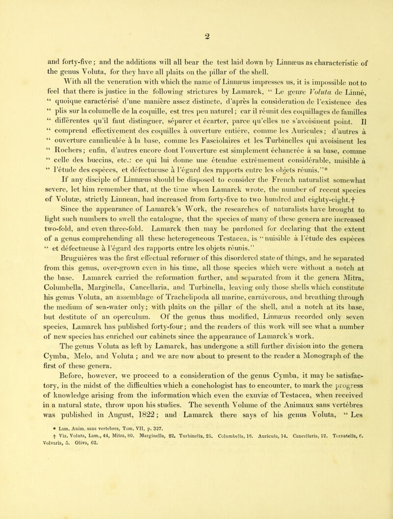 and forty-five; and the additions will all bear the test laid down by Linnaeus as characteristic of the genus Yoluta, for they have all plaits on the pillar of the shell. With all the veneration with which the name of Linnaeus impresses us, it is impossible not to feel that there is justice in the following strictures by Lamarck, “ Le genre Valuta de Linne, “ quoique caracterise d’une maniere assez distincte, d’apres la consideration de l’existence des “ plis sur lacolumelle de la coquille, est tres pen naturel; car il reunit des coquillages de families “ differentes qu’il faut distinguer, separer et ecarter, parce qu’elles ne s’avoisinent point. II “ comprend effectivement des coquilles a ouverture entiere, comme les Auricules; d’autres a “ ouverture canaliculee a la base, comme les Fasciolaires et les Turbinelles qui avoisinent les “ Rochers; enfin, d’autres encore dont l’ouverture est simplement ecliancree a sa base, comme “ celle des buccins, etc.: ce qui lui donne une etendue extremement considerable, nuisible a “ l’etude des especes, et defectueuse a l’egard des rapports entre les objets reunis.”* If any disciple of Linmeus should be disposed to consider the French naturalist somewhat severe, let him remember that, at the time when Lamarck wrote, the number of recent species of Volutte, strictly Linnean, had increased from forty-five to two hundred and eighty-eight.f Since the appearance of Lamarck’s Work, the researches of naturalists have brought to light such numbers to swell the catalogue, that the species of many of these genera are increased two-fold, and even three-fold. Lamarck then may be pardoned for declaring that the extent of a genus comprehending all these heterogeneous Testacea, is “nuisible a l’etude des especes “ et defectueuse a l’egard des rapports entre les objets reunis.” Bruguieres was the first effectual reformer of this disordered state of things, and he separated from this genus, over-grown even in his time, all those species which were without a notch at the base. Lamarck carried the reformation further, and separated from it the genera Mitra, Columbella, Marginella, Cancellaria, and Turbinella, leaving only those shells which constitute his genus Yoluta, an assemblage of Trachelipoda all marine, carnivorous, and breathing through the medium of sea-water only; with plaits on the pillar of the shell, and a notch at its base, but destitute of an operculum. Of the genus thus modified, Linnaeus recorded only seven species, Lamarck has published forty-four; and the readers of this work will see what a number of new species has enriched our cabinets since the appearance of Lamarck’s work. The genus Yoluta as left by Lamarck, has undergone a still further division into the genera Cymba, Melo, and Yoluta ; and we are now about to present to the reader a Monograph of the first of these genera. Before, however, we proceed to a consideration of the genus Cymba, it may be satisfac- tory, in the midst of the difficulties which a conchologist has to encounter, to mark the progress of knowledge arising from the information which even the exuviae of Testacea, when received in a natural state, throw upon his studies. The seventh Volume of the Animaux sans vertebres was published in August, 1822; and Lamarck there says of his genus Voluta, “ Les * Lam. Anim. sans vertebres, Tom. VII, p. 327. f Viz. Voluta, Lam., 44, Mitra, 80. Marginella, 22. Turbinella, 25. Columbella, 18. Auricula, 14. Cancellaria, 12. Tornatella, 6. Volvaria, 5. Oliva, 62.