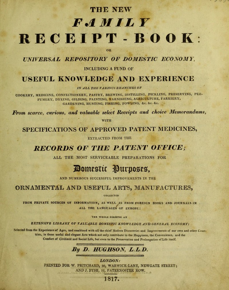 F^MIL r RECEIPT - BOOK; OR UNIVERSAL REPOSITORY OF DOMESTIC ECONOMY, INCLUDING A FUND OF USEFUL KNOWLEDGE AND EXPERIENCE JN ALL THE VARIOUS BRANCHES OF COOKERY, MEDICINE, CONFECTIONERY, PASTRY, BREWING, DISTILLING, PICKLING, PRESERVING, PER- FUMERY, DYEING, GILDING, PAINTING, VARNISHING, AGRICULTURE, FARRIERY, GARDENING, HUNTING, FISHING, FOWLING, &c. &c. &c. FVom scarce, curious, and valuable select Receipts and choice Memorandums, WITH SPECIFICATIONS OF APPROVED PATENT MEDICINES, EXTRACTED FROM THE RECORDS OF THE PATENT OFFICE; ALL THE MOST SERVICEABLE PREPARATIONS FOR ®omesttc purposes, AND NUMEROUS SUCCESSFUL IMPROVEMENTS IN THE ORNAMENTAL AND USEFUL AMTS, MANUFACTURES, COLLECTED FROM PRIVATE SOURCES OF INFORMATION, AS WELL AS FROM FOREIGN BOOKS AND JOURNALS IN r ALL THE LANGUAGES OF EUROPE: The whole formpno an EXTENSIVE LIBRARY OF VALUABLE DOMESTIC KNOWLEDGE AND GENERAL ECONOMY; Selected from the Experience of Ages, and combined with all the chief Modern Discoveries and Improvements of our own and other Coun- tries, in those useful and elegant Arts which not only contribute to the Happiness, the Convenience, and the Comfort of Civilized and Social Life, but even to the Preservation and Prolongation of Life itself. By D. HUGHSON, L.L.D. LONDON: PilINT£D FOR W. PRITCHARD, 36, WARWICK-LANE, NEWGATE STREET; AND J. BYSH, 52, PATERNOSTER ROW. 1817.