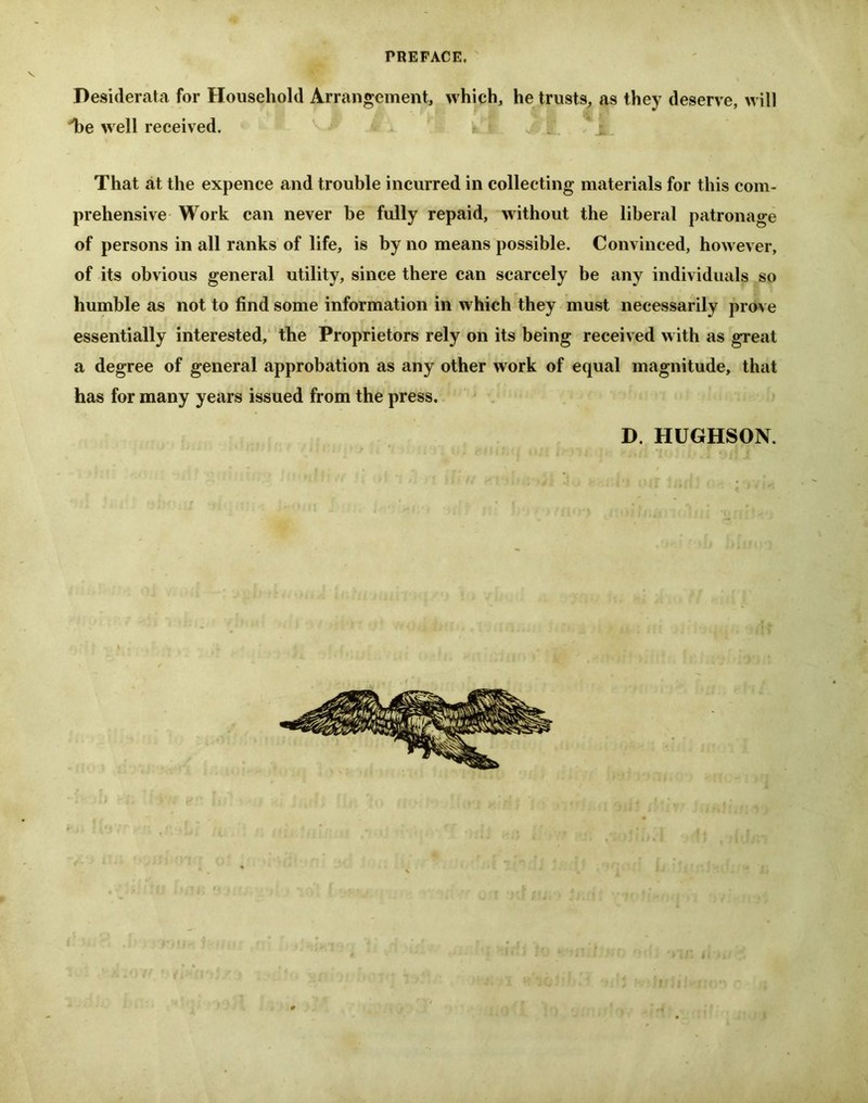 Desiderata for Household Arrangement, which, he trusts, as they deserve, will 'he well received. : That at the expence and trouble incurred in collecting materials for this com- prehensive Work can never be fully repaid, without the liberal patronage of persons in all ranks of life, is by no means possible. Convinced, however, of its obvious general utility, since there can scarcely be any individuals so humble as not to find some information in which they must necessarily prove essentially interested, the Proprietors rely on its being received with as great a degree of general approbation as any other work of equal magnitude, that has for many years issued from the press. D. HUGHSON.