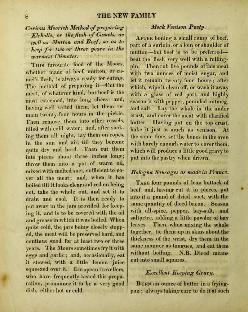 Curious Moorish Method of preparing Elcholle^ or the flesh of Camels, as well as Mutton and Beef, so as to heep for two or three years in the warmest Climates. This favourite food of the Moors, whether made of beef, mutton, or ca- mel’s flesh, is always ready for eating. The method of preparing it—Cut the meat, of whatever kind, but beef is the most esteemed, into long slices; and, having well salted them, let them re- main twenty-four hours in the pickle. Then remove them into other vessels, filled with cold water; and, after soak- ing them all night, lay them on ropes, in the sun and air, till they become quite dry and hard. Then cut them into pieces about three inches long; throw them into a pot of warm oil, mixed with melted suet, sufficient to co- ver all the meat; and, when it has boiled till it looks clear and red on being cut, take the whole out, and set it to drain and cool. It is then ready to put away in the jars provided for keep- ing it, and is to be covered with the oil and o-rease in which it was boiled. When quite cold, the jars being closely stopp- ed, the meat will be preserved hard, and continue good for at least two or three years. The JMoors sometimes fry it with eggs and garlic ; and, occasionally, eat it stewed, with a little lemon juice squeezed over it. European travellers, who have frequently tasted this prepa- ration, j)ronounce it to be a very good dish, either hot or cold. Mock Venison Pasty. After boning a small rump of beef, part of a surloin, or a loin or shoulder of mutton—but beef is to be preferred— beat the flesh very well with a rolling- pin. Then rub five pounds of Ibis meat with two ounces of moist sugar, and let it remain twenty-four hours; after which, wipe it clean off, or wash it away with a glass of red port, and highly season it with pepper, pounded nutmeg, and salt. Lay the whole in the under crust, and cover the meat with clarified butter. Having put on the top crust, bake it just as much as venison. At the same time, set the bones in the oven with barely enough water to cover them, which will produce a little good gravy to put into the pastry when drawn. Bologna Sausages as made in France. Take four pounds of lean buttock of beef, and, having cut it in pieces, pul into it a pound of dried suet, with the same quantity of diced bacon. Season with all-spice, pepper, bay-salt, and saltpetre, adding a little powder of bay leaves. Then, when mixing the whole together, tie them up in skins about the thickness of the wrist, dry them in the same manner as tongues, and eat them without boiling. N.B. Diced means cut into small squares. Excellent Keeping Gravy, Burn an ounce of butter in a frying- pan ; always taking care to do it at such