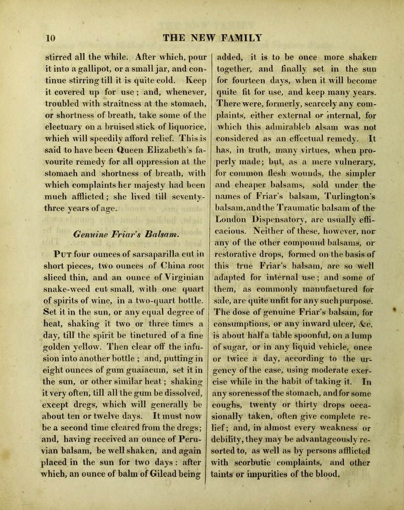 stirred all the while. After which, pour it into a gallipot, or a small jar, and con- tinue stirring till it is quite cold. Keep it covered up for use; and, whenever, troubled with straitness at the stomach, « or shortness of breath, take some of the electuary on a bruised stick of liquorice, which will speedily afford relief. This is said to have been Queen Elizabeth’s hi- vourite remedy for all oppression at the stomach and shortness of breath, with which complaints her miijesty had been much afflicted; she lived till seventy- three years of age. Genuine Friar s Balsam. Put four ounces of sarsaparilla cut in short pieces, two ounces of China root sliced thin, and an ounce of Virginian snake-weed cut small, with one quart of spirits of wine, in a two-quart bottle. Set it in the sun, or any equal degree of heat, shaking it two or three times a day, till the spirit be tinctured of a fine golden yellow. Then clear off the infu- sion into another bottle ; and, putting in eight ounces of gum guaiacum, set it in the sun, or other similar heat; shaking it very often, till all the gum be dissolved, except dregs, which will generally be about ten or twelve days. It must now be a second time cleared from the dregs; and, having received an ounce of Peru- vian balsam, be well shaken, and again placed in the sun for two days : after which, an ounce of balm of Gilead being added, it is to be once more shaken together, and finally set in the sun for fourteen days, when it will become quite fit for use, and keep many years. There were, formerly, scarcely any com- plaints, either external or internal, for which this admirableb aIscUii was not considered as an effectuiil remedy. It has, in troth, many virtues, w hen pro- perly made; b\it, as a mere vulnerary, for common flesh wounds, the simpler and clieaper balsams, sold under the names of Friar’s balsam, Turlington’s balsam, and the Traumatic balsam of the- London Dispensatory, are usually effi- cacious. Neither of these, how ever, nor any of the other compound balsams, or restorative drops, formed on the basis of this true Friar’s balsam, are so well adapted for internal use; and some of them, as commonly manufactured for sale, are quite unfit for any such purpose. The dose of genuine Friar’s balsam, for consumptions, or any inward ulcer, &:c. is about half a table spoanful, on a lump of sugar, or in any liquid vehicle, once or twice a day, according to the ur- gency of the case, using moderate exer- cise while in the habit of taking it. In any soreness of the stomach, and for some coughs, twenty or thirty drops occa- sionally taken, often give complete re- lief ; and, in almost every weakness or debility, they may be advantageously re- sorted to, as well as by persons afflicted with scorbutic complaints, and other taints or impurities of the blood.