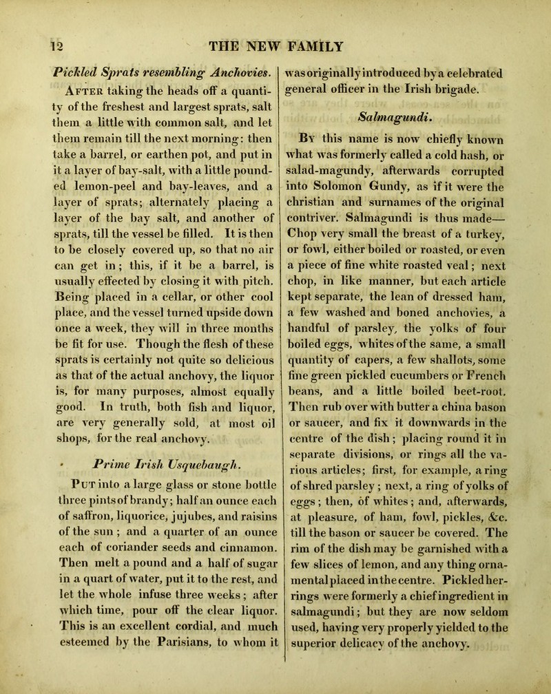 1 -w Pichled Sprats resemhling Anchovies. After taking the heads off a quanti- ty of the freshest and largest sprats, salt them a little with common salt, and let them remain till the next mornino*; then O take a barrel, or earthen pot, and put in it a layer of bay-salt, with a little pound- ed lemon-peel and bay-leaves, and a layer of sprats; alternately placing a layer of the bay salt, and another of sprats, till the vessel be filled. It is then to he closely covered up, so that no air can get in ; this, if it be a barrel, is usually effected by closing it with pitch. Being placed in a cellar, or other cool place, and the vessel turned upside down once a week, they will in three months be fit for use. Though the flesh of these sprats is certainly not quite so delicious as that of the actual anchovy, the liquor is, for many purposes, almost equally good. In truth, both fish and liquor, are very generally sold, at most oil shops, for the real anchovy. * Prime Irish Usquebaugh. Put into a large glass or stone bottle three pintsof brandy; half an ounce each of saflron, liquorice, jujubes, and raisins of the sun ; and a quarter of an ounce each of coriander seeds and cinnamon. Then melt a pound and a half of sugar in a quart of water, put it to the rest, and let the whole infuse three weeks; after which time, pour off the clear liquor. This is an excellent cordial, and much esteemed by the Parisitins, to whom it was originally introduced by a celebrated general officer in the Irish brigade. Salmagundi, By this name is now chiefly known what was formerly called a cold hash, or salad-magundy, afterwards corrupted into Solomon Gundy, as if it were the Christian and surnames of the orio-inal O contriver. Salmagundi is thus made— Chop very small the breast of a turkey, or fowl, either boiled or roasted, or even a piece of fine white roasted veal; next chop, in like manner, but each article kept separate, the lean of dressed ham, a few washed and boned anchovies, a handful of parsley, the yolks of four boiled eggs, whites of the same, a small quantity of capers, a few shallots, some fine green pickled cucumbers or Frencli beans, and a little boiled beet-root. Then rub over with butter a china bason or saucer, and fix it dowiiAvards in tlie centre of the dish ; placing round it in separate divisions, or rings all the va- rious articles; first, for example, a ring of shred parsley ; next, a ring of yolks of eggs ; then, of whites ; and, afterwards, at pleasure, of ham, fowl, pickles, &c. till the bason or saucer be covered. The rim of the dish may be garnished with a few slices of lemon, and any thing orna- mental placed in the centre. Pickled her- rings were formerly a chief ingredient in salmagundi; but they are now seldom used, having very properly yielded to the superior delicacy of the anchovy.