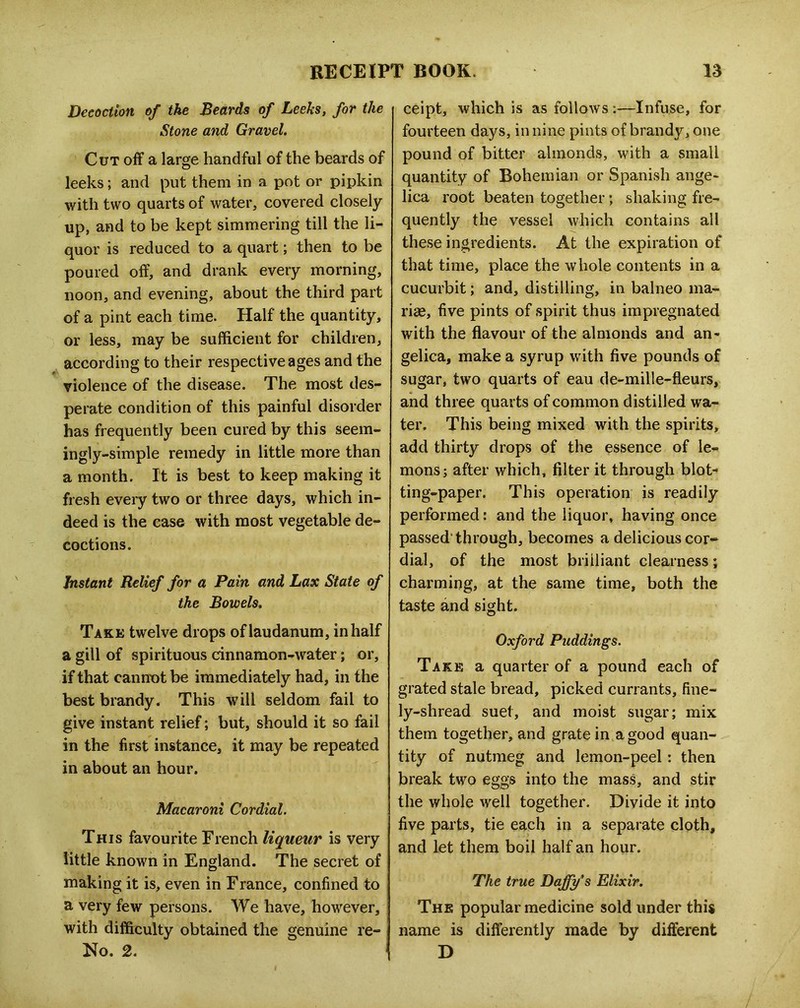 Decoction of the Beards of Leeks, for the Stone and Gravel. Cut off a large handful of the beards of leeks; and put them in a pot or pipkin with two quarts of water, covered closely up, and to be kept simmering till the li- quor is reduced to a quart; then to be poured off, and drank every morning, noon, and evening, about the third part of a pint each time. Half the quantity, or less, may be sufficient for children, according to their respective ages and the violence of the disease. The most des- perate condition of this painful disorder has frequently been cured by this seem- ingly-simple remedy in little more than a month. It is best to keep making it fresh every two or three days, which in- deed is the case with most vegetable de- coctions. Instant Relief for a Pain and Lax State of the Bowels. Take twelve drops of laudanum, in half a gill of spirituous cinnamon-water; or, if that cannx)t be immediately had, in the best brandy. This will seldom fail to give instant relief; but, should it so fail in the first instance, it may be repeated in about an hour. Macaroni Cordial. This favourite French liqueur is very little known in England. The secret of making it is, even in France, confined to a very few persons. We have, however, with difficulty obtained the genuine re- No. 2. ' ceipt, which is as follows:—Infuse, for fourteen days, in nine pints of brandy, one pound of bitter almonds, with a small quantity of Bohemian or Spanish ange- lica root beaten together; shaking fre- quently the vessel which contains all these ingredients. At the expiration of that time, place the whole contents in a cucurbit; and, distilling, in balneo ma- rise, five pints of spirit thus impregnated with the flavour of the almonds and an- gelica, make a syrup with five pounds of sugar, two quarts of eau de-mille-fleurs, and three quarts of common distilled wa- ter. This being mixed with the spirits, add thirty drops of the essence of le- mons; after which, filter it through blot- ting-paper. This operation is readily performed: and the liquor, having once passed'through, becomes a delicious cor- dial, of the most brilliant clearness; charming, at the same time, both the taste and sight. Oxford Puddings. Take a quarter of a pound each of grated stale bread, picked currants, fine- ly-shread suet, and moist sugar; mix them together, and grate in a good quan- tity of nutmeg and lemon-peel: then break two eggs into the mass, and stir the whole well together. Divide it into five parts, tie each in a separate cloth, and let them boil half an hour. The true Daffy’s Elixir. The popular medicine sold under this name is differently made by different D