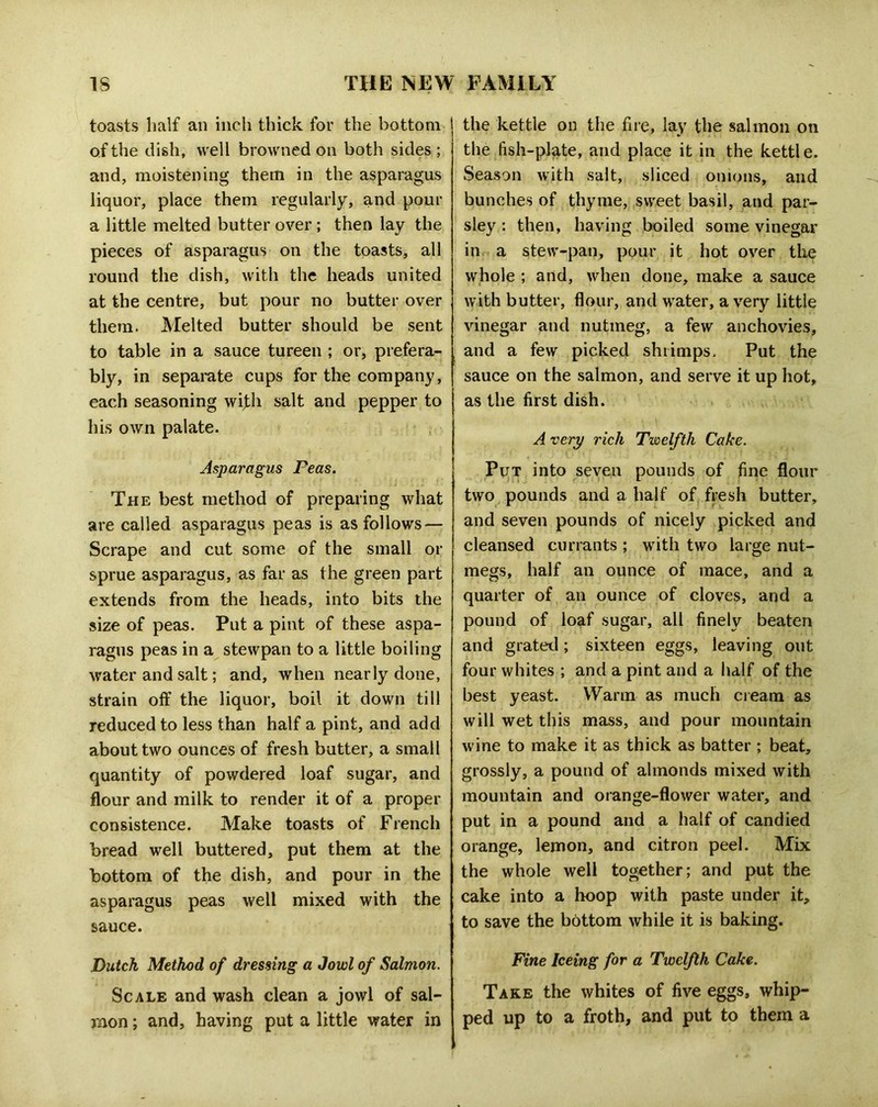 toasts half an inch thick for the bottom of the dish, well browned on both sides ; and, moistening them in the asparagus liquor, place them regularly, and pour a little melted butter over; then lay the pieces of asparagus on the toasts, all round the dish, with the heads united at the centre, but pour no butter over them. Melted butter should be sent to table in a sauce tureen ; or, prefera- bly, in sepamte cups for the company, each seasoning wifli salt and pepper to his own palate. Asparagus Feas. The best method of preparing what are called asparagus peas is as follows — Scrape and cut some of the small or sprue asparagus, as far as the green part extends from the heads, into bits the size of peas. Put a pint of these aspa- ragus peas in a stewpan to a little boiling water and salt; and, when nearly done, strain off the liquor, boil it down till reduced to less than half a pint, and add about two ounces of fresh butter, a small quantity of powdered loaf sugar, and flour and milk to render it of a proper consistence. Make toasts of French bread well buttered, put them at the bottom of the dish, and pour in the asparagus peas well mixed with the sauce. Dutch Method of dressing a Jowl of Salmon. Scale and wash clean a jowl of sal- mon ; and, having put a little water in the kettle on the fire, lay the salmon on the fish-plate, and place it in the kettle. Season with salt, sliced onions, and bunches of thyme, sweet basil, and par- sley : then, having boiled some vinegar in a stew-pan, pour it hot over the whole ; and, when done, make a sauce with butter, flour, and water, a very little vinegar and nutmeg, a few anchovies, and a few picked shrimps. Put the sauce on the salmon, and serve it up hot, as the first dish. A very rich Twelfth Cake. Put into seven pounds of fine flour two pounds and a half of fjesh butter, and seven pounds of nicely picked and cleansed currants ; with two large nut- megs, half an ounce of mace, and a quarter of an ounce of cloves, and a pound of loaf sugar, all finely beaten and grated; sixteen eggs, leaving out four whites ; and a pint and a half of the best yeast. Warm as mucli cieam as will wet this mass, and pour mountain wine to make it as thick as batter ; beat, grossly, a pound of almonds mixed with mountain and orange-flower water, and put in a pound and a half of candied orange, lemon, and citron peel. Mix the whole well together; and put the cake into a hoop with paste under it, to save the bottom while it is baking. Fine Iceing for a Twelfth Cake. Take the whites of five eggs, whip- ped up to a froth, and put to them a