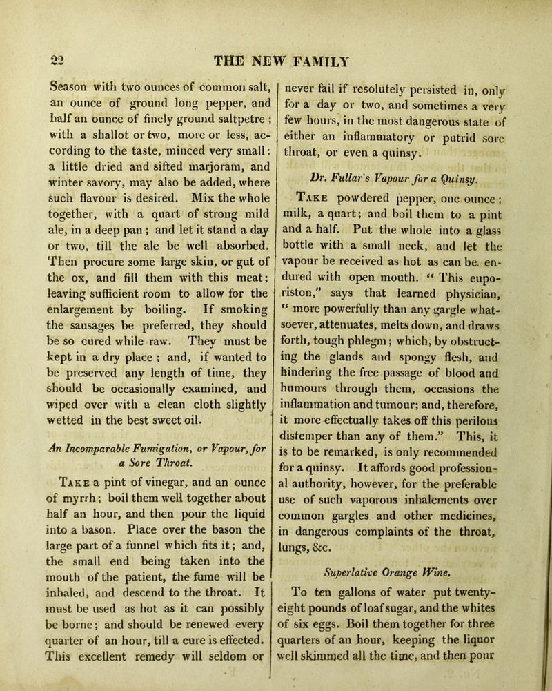 Season with two ounces of common salt, an ounce of ground long pepper, and half an ounce of finely ground saltpetre ; with a shallot or two, more or less, ac- cording to the taste, minced very small: a little dried and sifted marjoram, and winter savory, may also be added, where such flavour is desired. Mix the whole together, with a quart of strong mild ale, in a deep pan ; and let it stand a day or two, till the ale be well absorbed. Then procure some large skin, or gut of the ox, and fill them with this meat; leaving sufficient room to allow for the enlargement by boiling. If smoking the sausages be preferred, they should be so cured while raw. They must be kept in a diy place ; and, if wanted to be preserved any length of time, they should be occasionally examined, and wiped over with a clean cloth slightly wetted in the best sweet oil. jin Incomparable Fumigation, or Vapour, for a Sore IViroat, Take a pint of vinegar, and an ounce of myrrh; boil them well together about half an hour, and then pour the liquid into a bason. Place over the bason the large part of a funnel which fits it; and, the small end being taken into the mouth of the patient, the fume will be inhaled, and descend to the throat. It must be used as hot as it can possibly be borne; and should be renewed every quarter of an hour, till a cure is effected. This excellent remedy will seldom or never fail if resolutely persisted in, only for a day or two, and sometimes a very few hours, in the most dangerous state of either an inflammatory or putrid sore throat, or even a quinsy. Dr. Fullars Vapour for a Quinsy. Take powdered pepper, one ounce ; milk, a quart; and boil them to a pint and a half. Put the whole into a glass bottle with a small neck, and let the vapour be received as hot as can be. en- dured with open mouth. “ This eupo- riston,” says that learned physician, “ more powerfully than any gargle what- soever, attenuates, melts down, and draws forth, tough phlegm; which, by obstruct- ing the glands and spongy flesh, and hindering the free passage of blood and humours through them, occasions the inflammation and tumour; and, therefore, it more effectually takes off this perilous distemper than any of them.” This, it is to be remarked, is only recommended for a quinsy. It affords good profession- al authority, however, for the preferable use of such vaporous inhalements over common gargles and other medicines, in dangerous complaints of the throat, lungs, &c. Superlative Orange Wine. To ten gallons of water put twenty- eight pounds of loaf sugar, and the whites of six eggs. Boil them together for three quarters of an hour, keeping the liquor well skimmed all the time, and then pour