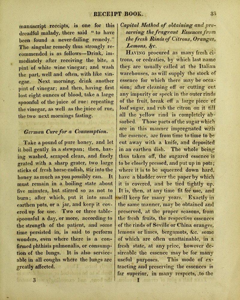 manuscript receipts, is one for this dreadful malady, there said “ to have been found a never-failing remedy.” The singular remedy thus strongly re- commended is as follows—Drink, im- mediately after receiving the bite, a pint of white wine vinegar; and wash the part, well and often, with like vin- egar. Next morning, drink another pint of vinegar; and then, having first lost eight ounces of blood, take a large spoonful of the juice of rue: repeating the vinegar, as well as the juice of rue, the two next mornings fasting. German Cure for a Consumption, Take a pound of pure honey, and let it boil gently in a stewpan; then, hav- ing washed, scraped clean, and finely grated with a sharp grater, two large sticks of fresh horse-radish, Stir into the honey as much as you possibly can. It must remain in a boiling state about five minutes, but stirred so as not to burn; after which, put it into small earthen pots, or a jar, and keep it cov- ered up for use. Two or three table- spoonsful a day, or more, according to the strength of the patient, and some time persisted in, is said to perform wonders, even where there is a con- finned phthisis pulmonalis, or consump- tion of the lungs. It is also service- able in all coughs where the lungs are greatly affected. Capital Method of obtaining and pre-^ serving the fragrant Essences from the fresh Rinds of Citronsy Orangesy Lemons, 8^c, Having procured as many fresh ci- trons, or cedraties, by which last name they are usually called at the Italian warehouses, as will supply the stock of essence for which there may be occa- sion; after cleaning off or cutting cut any impurity or speck in the outer rinds of the fruit, break off a large piece of loaf sugar, and rub the citron on it til! all the yellow rind is completely ab- sorbed. Those parts of the sugar which are in this manner impregnated with the essence, are from time to time to be cut away with a knife, and deposited in an earthen dish. The whole being thus taken off, the sugared essence is to be closely pressed, and put up in pots; where it is to be squeezed down hard, have a bladder over the paper by which it is covered, and be tied tightly up. It is, then, at any time fit for use, and Mvill keep for many years. Exactly in the same manner, may be obtained and preserved, at the proper seasons, from the fresh fruits, the respective essences of the rinds of Seville or China oranges, lemons or limes, bergamots, <fec. some of which are often unattainable, in a fresh state, at any price, however de- sireable the essence may be for many useful purposes. This mode of ex- tracting and preserving the essences is far superior, in many respects, .to the I 3