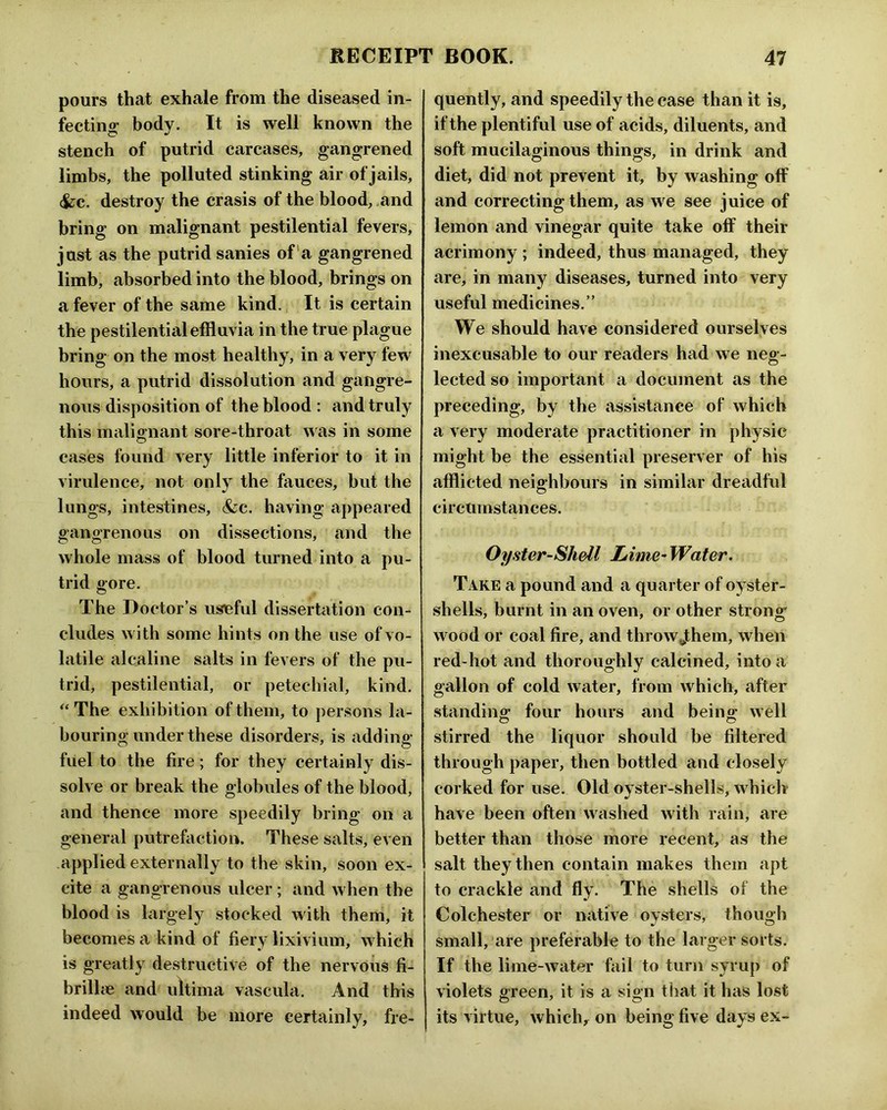 pours that exhale from the diseased in- fecting; body. It is well known the stench of putrid carcases, gangrened limbs, the polluted stinking air of jails, (fcc. destroy the crasis of the blood, .and bring on malignant pestilential fevers, just as the putrid sanies of'a gangrened limb, absorbed into the blood, brings on a fever of the same kind. It is certain the pestilential effluvia in the true plague bring on the most healthy, in a very few hours, a putrid dissolution and gangre- nous disposition of the blood : and truly this malignant sore-throat was in some cases found very little inferior to it in virulence, not only the fauces, but the lungs, intestines, &c. having appeared gangrenous on dissections, and the whole mass of blood turned into a pu- trid gore. The Doctor’s useful dissertation con- cludes with some hints on the use of vo- latile alcaline salts in fevers of the pu- trid, pestilential, or petechial, kind. “ The exhibition of them, to persons la- bouring under these disorders, is adding fuel to the fire; for they certainly dis- solve or break the globules of the blood, and thence more speedily bring on a general putrefaction. These salts, even applied externally to the skin, soon ex- cite a gangrenous ulcer; and when the blood is largely stocked with them, it becomes a kind of fiery lixivium, which is greatly destructive of the nervous fi- brilhe and ultima vascula. And this indeed would be more certainly, fre- quently, and speedily the case than it is, if the plentiful use of acids, diluents, and soft mucilaginous things, in drink and diet, did not prevent it, by washing off and correcting them, as we see juice of lemon and vinegar quite take off their acrimony ; indeed, thus managed, they are, in many diseases, turned into very useful medicines.” We should have considered ourselves inexcusable to our readers had we neg- lected so important a document as the preceding, by the assistance of which a very moderate practitioner in physic might be the essential preserver of his afflicted neighbours in similar dreadful circumstances. Oyster-Shell Lime-Water. Take a pound and a quarter of oyster- shells, burnt in an oven, or other strong wood or coal fire, and throwjthem, when red-hot and thoroughly calcined, into a gallon of cold water, from which, after standing; four hours and being; well stirred the liquor should be filtered through paper, then bottled and closely corked for use. Old oyster-shells, w^hicli have been often washed with rain, are better than those more recent, as the salt they then contain makes them apt to crackle and fly. The shells of the Colchester or native oysters, though small, are preferable to the larger sorts. If the lime-water fail to turn syrup of violets green, it is a sign that it has lost its virtue, which, on being five days ex-