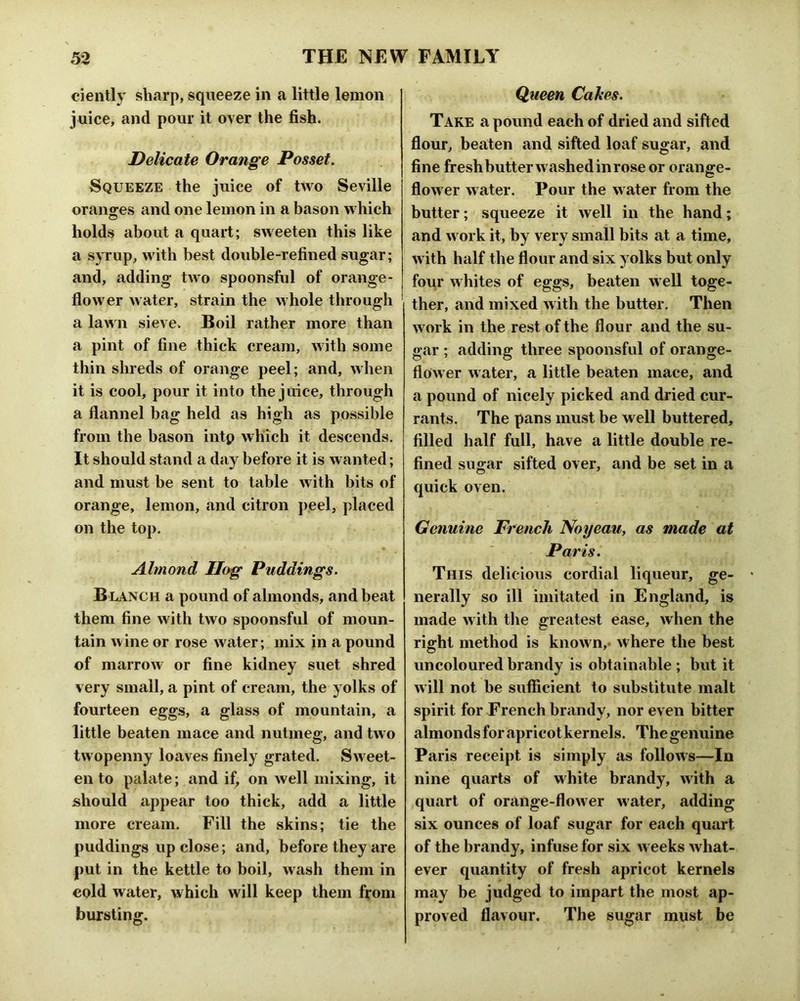 ciently sharp, squeeze in a little lemon juice, and pour it over the fish. Delicate Orange Posset. Squeeze the juice of two Seville oranges and one lemon in a bason which holds about a quart; sweeten this like a syrup, with best double-refined sugar; and, adding two spoonsful of orange- flower water, strain the whole through a lawn sieve. Boil rather more than a pint of fine thick cream, with some thin shreds of orange peel; and, when it is cool, pour it into the juice, through a flannel bag held as high as possible from the bason intp which it descends. It should stand a day before it is wanted; and must be sent to table with bits of orange, lemon, and citron j>eel, placed on the top. Almond Hog Puddings. Blanch a pound of almonds, and beat them fine with two spoonsful of moun- tain wine or rose water; mix in a pound of marrow or fine kidney suet shred very small, a pint of cream, the yolks of fourteen eggs, a glass of mountain, a little beaten mace and nutmeg, and two twopenny loaves finely grated. Sw eet- en to palate; and if, on well mixing, it should appear too thick, add a little more cream. Fill the skins; tie the puddings up close; and, before they are put in the kettle to boil, wash them in cold water, which will keep them from bursting. Queen Cakes. Take a pound each of dried and sifted flour, beaten and sifted loaf sugar, and fine fresh butter washed in rose or orange- flow er water. Pour the water from the butter; squeeze it well in the hand; and w ork it, by very small hits at a time, w ith half the flour and six yolks but only four w hites of eggs, beaten w ell toge- ther, and mixed w ith the butter. Then w ork in the rest of the flour and the su- gar ; adding three spoonsful of orange- flower water, a little beaten mace, and a pound of nicely picked and dried cur- rants. The pans must be well buttered, filled half full, have a little double re- fined sugar sifted over, and be set in a quick oven. Genuine French Noyeau, as made at Paris. This delicious cordial liqueur, ge- nerally so ill imitated in England, is made with the greatest Ccise, when the right method is know n,- where the best uncoloured brandy is obtainable ; but it will not be sufficient to substitute malt spirit for French brandy, nor even bitter almonds for apricot kernels. The genuine Paris receipt is simply as follows—In nine quarts of white brandy, with a quart of orange-flower water, adding six ounces of loaf sugar for e.ach quart of the brandy, infuse for six w eeks what- ever quantity of fresh apricot kernels may be judged to impart the most ap- proved flavour. The sugar must be