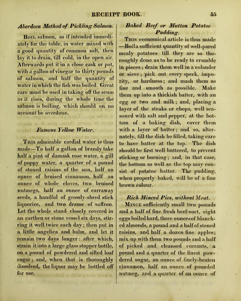 Aberdeen Method of Pickling Salmon, Boil salmon, as if intended immedi- ately for the table, in water mixed with a good quantity of common salt, then lay it to drain, till cold, in the open air. Afterwards put it in a close cask or pot, with a gallon of vinegar to thirty pounds of salmon, and half the quantity of water in which the fish was boiled. Great care must be used in taking olF the scum as it rises, during the whole time the salmon is boiling, which should on no account be overdone. Famous Yellow Water, This admirable cordial water is^thus made—To half a gallon of brandy take half a pint of damask rose water, a gill of poppy water, a quarter of a pound of stoned raisins of the sun, half an ounce of bruised cinnamon, hcilf an ounce of whole cloves, two bruised nutmegs, half an ounce of carraway seeds, a handful of grossly-shred stick liquorice, and two drams of saffron. Let the whole stand closely covered in an earthen or stone vessel six days, stir- ring it well twice each day; then put in a little angelica and balm, and let it remain two days longer: after which, strain it into a large glass stopper bottle, on a pound of powdered and sifted loaf sugar; and, when that is thoroughly dissolved, the liquor may be bottled off for use. Baked Beef or Mutton Potatoe Pudding, This economical article is thus made —Boil a sufficient quantity of well-pared mealy potatoes till they are so tho- roughly done as to be ready to crumble in pieces; drain them well in a colander or sieve; pick out every speck, impu- rity, or hardness; and mash them as fine and smooth as possible. 'Make them up into a thickish batter, with an egg or two and milk; and, placing a layer of the steaks or chops, well sea- soned with salt and pepper, at the bot- tom of a baking dish, cover them with a layer of batter; and so, alter- nately, till the dish be filled, taking; care to have batter at the top. The dish should be first well buttered, to prevent sticking or burning; and, in that case, the bottom as well as the top may con- sist of potatoe batter. Tfie pudding, when properly baked, will be of a fine brown colour. Rich Minced Pies^ without Meat, Mince sufficiently small two pounds and a half of fine fresh beef-suet, eight eggs boiled hard, three o unces of blanch- ed almonds, a pound and a half of stoned raisins, and half a dozen fine apples; mix up with them two pounds and a half of picked and cleansed currants, a pound and a quarter of the finest pow- dered sugar, an ounce of finely-beaten cinnamon, half an ounce of poimded nutmeg, and a quarter of an ounce of