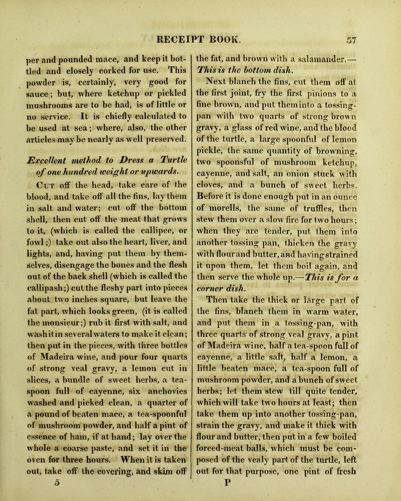 per and pounded mace, and keep it bot- tled and closely corked for use. This powder is, certainly, very good for sauce; but, where ketchup or pickled mushrooms are to he had, is of little or no service. It is chiefly calculated to be used at sea; where, also, the other articles may be nearly as well preserved. Excellent method to Dress a Turtle of one hundred weight or upwards. Cut off the head, take care of the blood, and take off all the fins, lay them in salt and water; cut off the bottom shell, then cut off the meat that grows to it, (which is called the callipee, or fowl;) take out also the heart, liver, and lights, and, having put them by them- selves, disengage the bones and the flesh out of the back shell (which is called the callipash ;) cut the fleshy part into pieces about two inches square, but leave the fat part, which looks green, (it is called the monsieur;) rub it first with salt, and wash it in several waters to make it clean; then put in the pieces, with three bottles of Madeira wine, and pour four quarts of strong veal gravy, a lemon cut in slices, a bundle of sweet herbs, a tea- spoon full of cayenne, six anchovies washed and picked clean, a quarter of a pound of beaten mace, a tea-spoonful of mushroom powder, and half a pint of essence of ham, if at hand; lay over the whole a coarse paste, and set it in the oven for three hours. When it is taken out, take off the covering, and skim off o the fat, and brown with a salamander.— This is the bottom dish. Next blanch the fins, cut them off at the first joint, fry the first pinions to a fine brown, and put them into a tossing- pan with two quarts of strong brown gravy, a glass of red wine, and the blood of the turtle, a large spoonful of lemon pickle, the same quantity of browning, two spoonsful of mushroom ketchup, cayenne, and salt, an onion stuck with cloves, and a bunch of sweet herbs. Before it is done enough put in an ounce of morells, the same of truffles, then stew them over a slow fire for two hours; when they are tender, put them into another tossing pan, thicken the gravy with flour and butter, and having strained it upon them, let them boil again, and then serve the whole up.— This is for a corner dish. Then take the thick or large part of the fins, blanch them in warm water, and put them in a tossing-pan, with three quarts of strong veal gravy, a pint of Madeira w ine, half a tea-spoon full of cayenne, a little salt, half a lemon, a little beaten mace, a tea-spoon full of mushroom powder, and a bunch of sweet herbs; let them stew till quite tender, which will take two hours at least; then take them up into another tossing-pan, strain the gravy, and make it thick with flour and butter, then put in a few boiled forced-meat balls, which must be com- posed of the vealy part of the turtle, left out for that purpose, one pint of fresh P