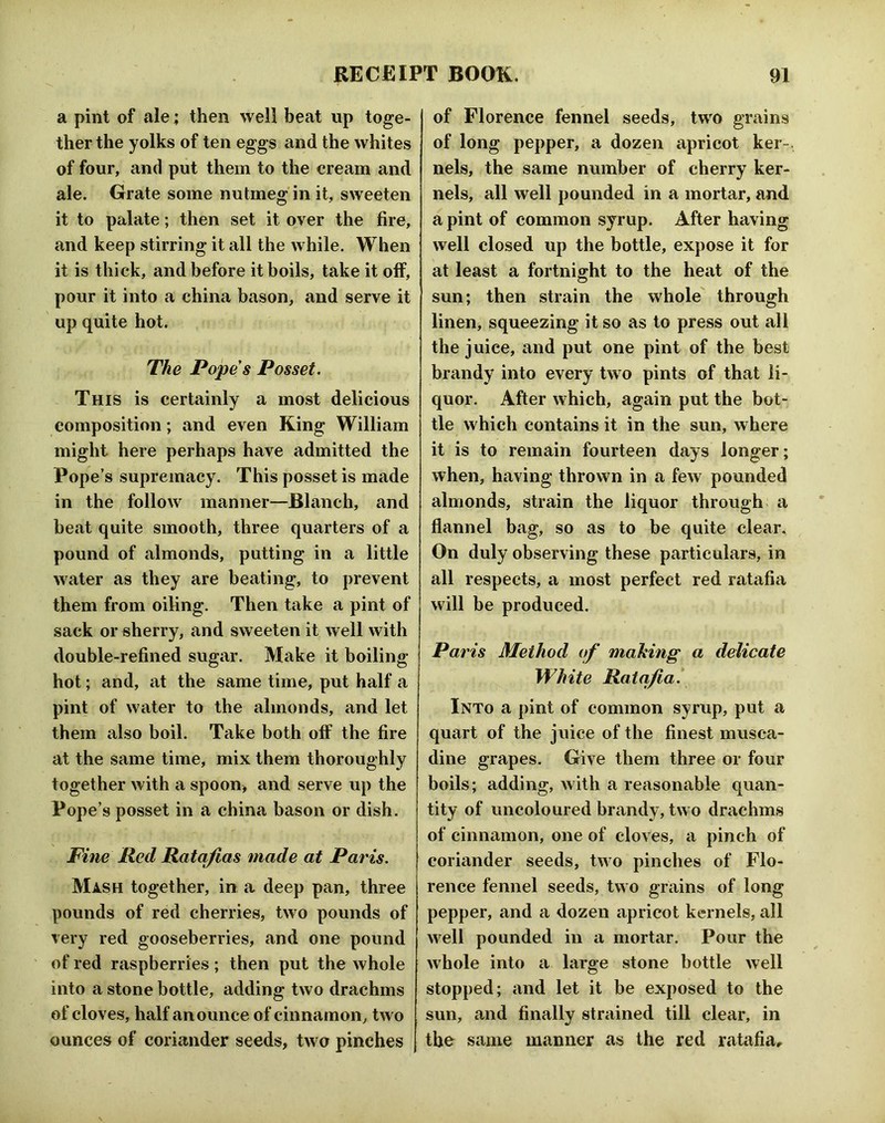 a pint of ale; then well beat up toge- ther the yolks of ten eggs and the whites of four, and put them to the cream and ale. Grate some nutmeg in it, sweeten it to palate; then set it over the fire, and keep stirring it all the while. When it is thick, and before it boils, take it off, pour it into a china bason, and serve it up quite hot. The Popes Posset. This is certainly a most delicious composition; and even King William might here perhaps have admitted the Pope’s supremacy. This posset is made in the follow manner—Blanch, and beat quite smooth, three quarters of a pound of almonds, patting in a little water as they are beating, to prevent them from oiling. Then take a pint of sack or sherry, and sweeten it well with double-refined sugar. Make it boiling hot; and, at the same time, put half a pint of water to the almonds, and let them also boil. Take both off the fire at the same time, mix them thoroughly together with a spoon> and serve up the Pope’s posset in a china bason or dish. Fine Red Ratafias made at Paris. Mash together, in a deep pan, three pounds of red cherries, two pounds of very red gooseberries, and one pound of red raspberries; then put the whole into a stone bottle, adding two drachms of cloves, half an ounce of cinnamon, two ounces of coriander seeds, two pinches of Florence fennel seeds, two grains of long pepper, a dozen apricot ker- nels, the same number of cherry ker- nels, all well pounded in a mortar, and a pint of common syrup. After having well closed up the bottle, expose it for at least a fortnight to the heat of the sun; then strain the whole through linen, squeezing it so as to press out all the juice, and put one pint of the best brandy into every two pints of that li- quor. After which, again put the bot- tle which contains it in the sun, where it is to remain fourteen days longer; when, having thrown in a few pounded almonds, strain the liquor through > a flannel bag, so as to be quite clear. On duly observing these particulars, in all respects, a most perfect red ratafia will be produced. Paris Method of making a delicate White Ratafia. Into a pint of common syrup, put a quart of the juice of the finest musca- dine grapes. Give them three or four boils; adding, with a reasonable quan- tity of uncoloured brandy, two drachms of cinnamon, one of cloves, a pinch of coriander seeds, two pinches of Flo- rence fennel seeds, two grains of long pepper, and a dozen apricot kernels, all well pounded in a mortar. Pour the whole into a large stone bottle Avell stopped; and let it be exposed to the sun, and finally strained till clear, in the same manner as the red ratafia.