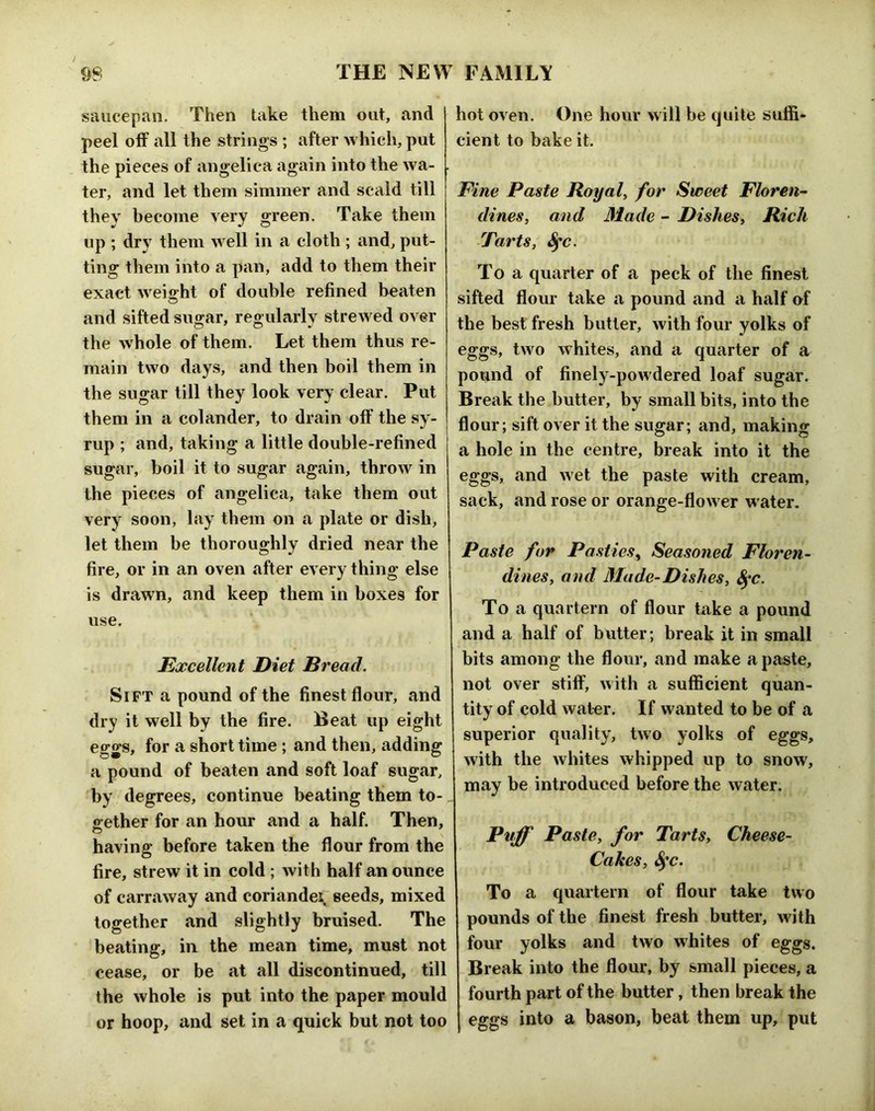 saucepan. Then take them out, and peel off all the strings ; after which, put the pieces of angelica again into the wa- ter, and let them simmer and scald till they become very green. Take them up ; dry them well in a cloth ; and, put- ting them into a pan, add to them their exact weight of double refined beaten and sifted su^ar, regularlv strewed over tbe w hole of them. Let them thus re- main two days, and then boil them in the sugar till they look very clear. Put them in a colander, to drain off the sy- rup ; and, taking a little double-refined sugar, boil it to sugar again, throw in the pieces of angelica, take them out very soon, lay them on a plate or dish, let them be thoroughly dried near the fire, or in an oven after every thing else is drawn, and keep them in boxes for use. Excellent Diet Bread. Sift a pound of the finest flour, and dry it well by the fire. Beat up eight eggs, for a short time ; and then, adding a pound of beaten and soft loaf sugar, by degrees, continue beating them to- gether for an hour and a half. Then, having before taken the flour from the fire, strew it in cold ; with half an ounce of carraway and coriandei seeds, mixed together and slightly bruised. The beating, in the mean time, must not cease, or be at all discontinued, till the whole is put into the paper mould or hoop, and set in a quick but not too hot oven. One hour will be quite suffi- cient to bake it. Fine Paste Royal, for Sweet Floren’- dines, and Made - Dishes, Rich Tarts, ^c. To a quarter of a peck of the finest sifted flour take a pound and a half of the best fresh butter, with four yolks of eggs, two whites, and a quarter of a pound of finely-powdered loaf sugar. Break the butter, by small bits, into the flour; sift over it the sugar; and, making a hole in the centre, break into it the eggs, find wet the paste with cream, sack, and rose or orange-flow er w ater. Paste for Pasties^ Seasoned Floren- dines, and Made-Dishes, To a quartern of flour take a pound and a half of butter; break it in small bits among the flour, and make a paste, not over stiflF, with a sufficient quan- tity of cold water. If wanted to be of a superior quality, two yolks of eggs, with the whites whipped up to snow, may be introduced before the water. Pvjf Paste, for Tarts, Cheese- Cakes, S^c. To a quartern of flour take two pounds of the finest fresh butter, with four yolks and two whites of eggs. Break into the flour, by small pieces, a fourth part of the butter, then break the eggs into a bason, beat them up, put