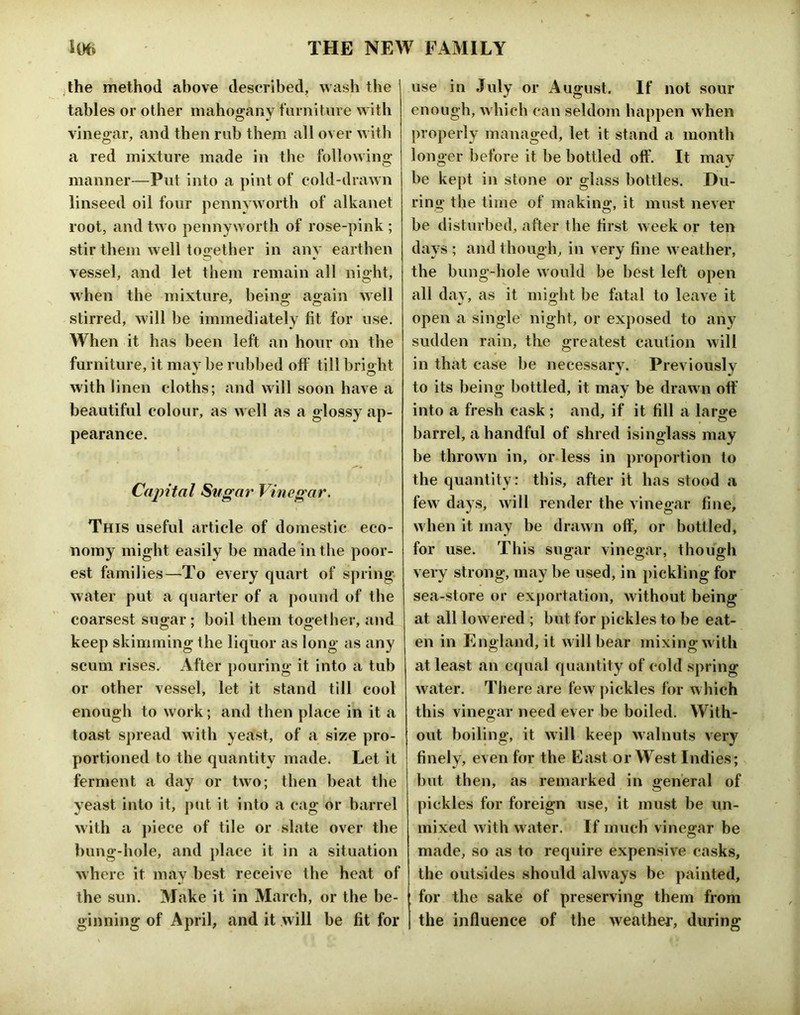 ;lhe method above described, wash the tables or other mahogany furniture with vinegar, and then rub them all over with a red mixture made in the followins; manner—Put into a pint of cold-drawn linseed oil four pennyworth of alkanet root, and two pennyworth of rose-pink ; stir them well too;ether in anv earthen vessel, and let them remain all night, when the mixture, beino; ag;ain well stirred, will be immediately fit for use. When it has been left an hour on the furniture, it may be rubbed off till bright with linen cloths; and will soon have a beautiful colour, as well as a glossy ap- pearance. Capital Sugar Vinegar. This useful article of domestic eco- nomy might easily be made in the poor- est families—To every quart of spring water put a quarter of a pound of the coarsest sugar; boil tbein together, and keep skimming the liquor as long as any scum rises. After j)ouring it into a tub or other vessel, let it stand till cool enough to work; and then place in it a toast spread with yeast, of a size pro- portioned to the quantity made. Let it ferment a day or two; then beat the yeast into it, put it into a cag or barrel with a piece of tile or slate over the bung-hole, and place it in a situation where it may best receive the heat of the sun. Make it in March, or the be- ginning of April, and it will be fit for use in July or August. If not sour enough, w hich can seldom happen when properly managed, let it stand a month longer before it be bottled off. It mav be kept in stone or glass bottles. Du- ring the time of making, it must never be disturbed, after the first week or ten days ; and though, in very fine w eather, the bung-hole w ould be best left open all day, as it might be fatal to leave it open a single night, or exposed to any sudden rain, the greatest caution will in that case be necessary. Previously to its being bottled, it may be draw n off into a fresh cask ; and, if it fill a large barrel, a handful of shred isinglass may be thrown in, or less in proportion to the quantity: this, after it has stood a few' days, will render the vinegar fine, w hen it may be drawn off, or bottled, for use. This sugar vinegar, though very strong, may be used, in pickling for sea-store or exportation, without being at all low ered ; but for pickles to be eat- en in England, it w ill bear mixing w ith at least an equal quantity of cold spring water. There are few pickles for w hich this vinegar need ever be boiled. With- out boiling, it will keep walnuts very finely, even for the East or West Indies; but then, as remarked in general of pickles for foreign use, it must be im- mixed with water. If much vinegar be made, so as to require expensive casks, the outsides should always be painted, for the sake of preserving them from the influence of the weather, during