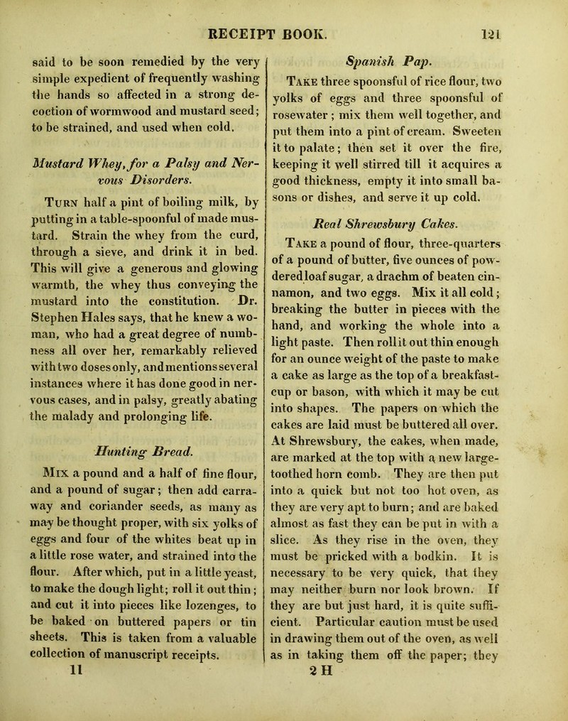 said to be soon remedied by the very simple expedient of frequently washing the hands so affected in a strong de- coction of wormwood and mustard seed; to be strained, and used when cold. Mustard Whey^ for a Palsy and Ner- vous Disorders, Turn half a pint of boiling milk, by putting in a table-spoonful of made mus- tard. Strain the whey from the curd, through a sieve, and drink it in bed. This will give a generous and glowing warmth, the whey thus conveying the mustard into the constitution. Dr. Stephen Hales says, that he knew a wo- man, who had a great degree of numb- ness all over her, remarkably relieved with two doses only, and mentions several instances where it has done good in ner- vous cases, and in palsy, greatly abating the malady and prolonging life. Hunting Dread. Mix a pound and a half of fine flour, and a pound of sugar; then add carra- way and coriander seeds, as many as may be thought proper, with six yolks of eggs and four of the whites beat up in a little rose water, and strained into the flour. After which, put in a little yeast, to make the dough light; roll it out thin; and cut it into pieces like lozenges, to be baked on buttered papers or tin sheets. This is taken from a valuable collection of manuscript receipts. 11 Spanish Pap. Take three spoonsful of rice flour, two yolks of eggs and three spoonsful of rosewater ; mix them well together, and put them into a pint of cream. Sweeten it to palate; then set it over the fire, keeping it well stirred till it acquires a good thickness, empty it into small ba- sons or dishes, and serve it up cold. Real Shrewsbury Cakes. Take a pound of flour, three-quarters of a pound of butter, five ounces of pow- dered loaf sugar, a drachm of beaten cin- namon, and two eggs. Mix it all cold; breaking the butter in pieces with the hand, and working the whole into a light paste. Then roll it out thin enough for an ounce weight of the paste to make a cake as large as the top of a breakfast- cup or bason, with which it may be cut into shapes. The papers on which the cakes are laid must be buttered all over. At Shrewsbury, the cakes, when made, are marked at the top with a new large- toothed horn comb. They are then put into a quick but not too hot oven, as they are very apt to burn; and are baked almost as fast they can be put in with a. slice. As they rise in the oven, they must be pricked with a bodkin. It is necessary to be very quick, that they may neither burn nor look brown. If they are but just hard, it is quite suffi- cient. Particular caution must be used in drawing them out of the oven, as w ell as in taking them off the paper; they 2H