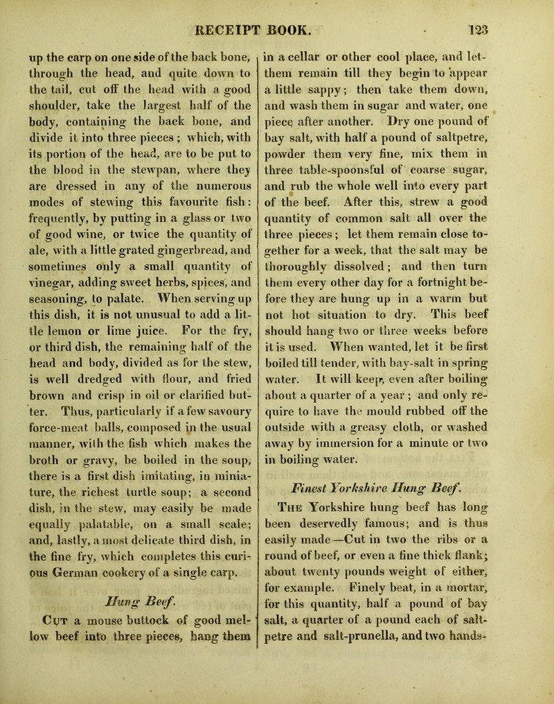 up the carp on one side of the back bone, through the head, and quite down to the tail, cut off the head with a good shoulder, take the largest half of the body, containing the back bone, and divide it into three pieces ; which, with its portion of the head, are to be put to the blood in the stewpan, where they are dressed in any of the numerous modes of stewing this favourite fish: frequently, by putting in a glass or two of good wine, or twice the quantity of ale, with a little grated gingerbread, and ' sometimes only a small quantity of vinegar, adding sweet herbs, spjces, and seasoning, to palate. When serving up this dish, it is not unusual to add a lit- tle lemon or lime juice. For the fry, or third dish, the remaining half of the head and body, divided as for the stew, is well dredged with flour, and fried brown and crisp in oil or clarified but- ter. Thus, particularly if a few savoury force-meat balls, composed in the usual manner, with the fish which makes the broth or gravy, be boiled in the soup, there is a first dish imitating, in minia- ture, the richest turtle soup; a second dish, in the stew, may easily be made equally palatable, on a small scale; and, lastly, a most delicate third dish, in the fine fry, which completes this curi- ous German cookery of a single carp. Hung Beef. Cut a mouse buttock of good mel- low beef into three pieces, hang them in a cellar or other cool place, and let- them remain till they begin to appear a little sappy; then take them down, and wash them in suo-ar and water, one piec^ after another. Dry one pound of bay salt, with half a pound of saltpetre, powder them very fine, mix them in three table-spoonsful of coarse sugar, and rub the whole well into every part of the beef. After this, strew a good quantity of common salt all over the three pieces; let them remain close to- gether for a week, that the salt may be thoroughly dissolved; and then turn them every other day for a fortnight be- fore they are hung up in a warm but not hot situation to dry. This beef should hang two or three weeks before it is used. When wanted, let it be first boiled till tender, with bay-salt in spring water. It will keep, even after boiling about a quarter of a year ; and only re- quire to have the mould rubbed off the outside with a greasy cloth, or washed away by immersion for a minute or two in boiling water. Finest Yorkshire Hung Beef. The Yorkshire hung beef has long been deservedly famous; and is thus easily made—Cut in two the ribs or a round of beef, or even a fine thick flank; about twenty pounds weight of either, for example. Finely beat, in a mortar, for this quantity, half a pound of bay salt, a quarter of a pound each of salt- petre and salt-prunella, and two hands-