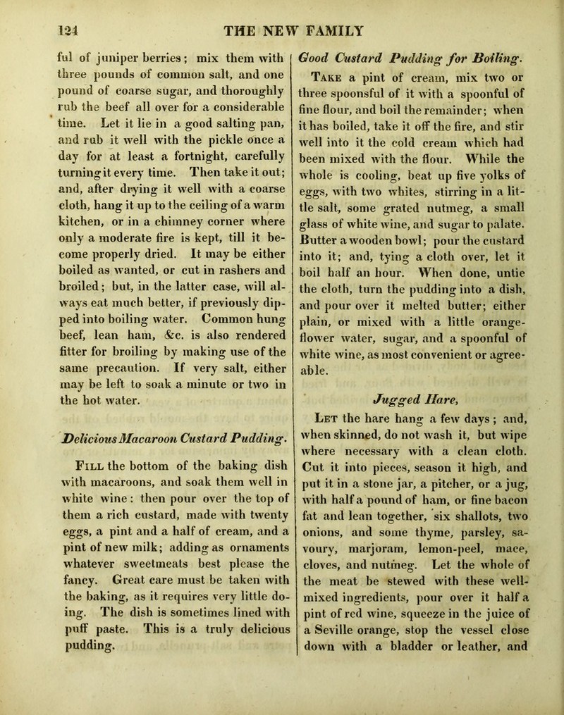 ful of juniper berries; mix them with three pounds of common salt, and one pound of coarse sugar, and thoroughly ruh the beef all over for a considerable time. Let it lie in a good salting pan, and rub it well with the pickle once a day for at least a fortnight, carefully turning it every time. Then take it out; and, after di*ying it well with a coarse cloth, hang it up to the ceiling of a warm kitchen, or in a chimney corner where only a moderate fire is kept, till it be- come properly dried. It may be either boiled as wanted, or cut in rashers and broiled; but, in the latter case, will al- ways eat much better, if previously dip- ped into boiling water. Common hung beef, lean ham, &c. is also rendered fitter for broiling by making use of the same precaution. If very salt, either may be left to soak a minute or two in the hot water. Delicious Macaroon Custard Pudding, Fill the bottom of the baking dish with macaroons, and soak them well in white wine: then pour over the top of them a rich custard, made with twenty eggs, a pint and a half of cream, and a pint of new milk; adding as ornaments whatever sweetmeats best please the fancy. Great care must be taken with the baking, as it requires very little do- ing. The dish is sometimes lined with puff paste. This is a truly delicious pudding. Good Custard Pudding for Boiling. Take a pint of cream, mix two or three spoonsful of it with a spoonful of fine flour, and boil the remainder; when it has boiled, take it off the fire, and stir well into it the cold cream which had been mixed with the flour. While the whole is cooling, beat up five yolks of eggs, with two whites, stirring in a lit- tle salt, some grated nutmeg, a small glass of white wine, and sugar to palate. Butter a wooden bowl; pour the custard into it; and, tying a cloth over, let it boil half an hour. When done, untie the cloth, turn the pudding into a dish, and pour over it melted butter; either plain, or mixed with a little orange- flower water, sugar, and a spoonful of white wine, as most convenient or agree- able. Jugged Hare, Let the hare hang a few days ; and, when skinned, do not wash it, but wipe where necessary with a clean cloth. Cut it into pieces, season it high, and put it in a stone jar, a pitcher, or a jug, with half a pound of ham, or fine bacon fat and lean together, six shallots, two onions, and some thyme, parsley, sa- voury, marjoram, lemon-peel, mace, clove.s, and nutmeg. Let the whole of the meat be stewed with these well- mixed ingredients, pour over it half a pint of red wine, squeeze in the juice of a Seville orange, stop the vessel close down with a bladder or leather, and