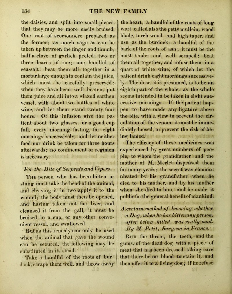 the daisies, and split into small pieces, that they may be more easily bruised. One root of scorsonnere prepared as the former; as much sage as can be taken up between the finger and thumb; half a clove of garlick peeled; two or three leaves of rue; one handful of sea-salt: beat them all too-ether in a mortar large enough to contain the juice, which must be carefully preserved; when they have been well beaten, put them juice and all into a glazed earthen vessel, with about two bottles of white wine, and let them stand twenty-four hours. Of this infusion give the pa- tient about two glasses, or a good cup full, every morning fasting, for eight mornings successively, and let neither food nor drink be taken for three hours afterwards; no confinement or regimen is necessary. For the Bite of Serpents and Vipers. The person who has been bitten or stuno- must take the head of the animal, and cleaving it in two apply it to the wound; the body must then be opened, and having taken out the liver, and cleansed it from the gall, it must be bruised in a cup, or any other conve- nient vessel, and swallowed. But as this remedy can only be used when the animal that gave the wound can be secured, the following may be substituted in its stead. Take a handful of the roots of bur- dock, scrape them well, and throw away the heart; a handful of the roots of long wort, called also the petty mullein, wood blade, torch wood, and high taper, and use as the burdock; a handful of the bark of the roots of ash ; it must be the most tender and well scraped: beat them all together, and infuse them in a quart of white wine, of which let the patient drink eight mornings successive- ly. The dose, it is presumed, is to be an eighth part of the whole, as the whole seems intended to be taken in eiffht sue- cessive mornings. If the patient hap- pen to have made any ligature above the bite, with a view to prevent the cir- culation of the venom, it must be imme- diately loosed, to prevent the risk of be- ing; lamed. o The efficacy of these medicines was experienced by great nmnbers of peo- ple, to whom the grandfather and the mother of M. Merlet dispensed them for many years; the secret was commu- nicated by his grandlather when he died to his mother, and by his mother when she died to him, and he made it publicforthe general benefitof mankind. A certain method of knowing whether a Dogt when he has hittenanyperson^ after being killed, was really mad. By M. Petit, Surgeon in France. Rub the throat, the teeth, and the ' gums, of the dead dog with a piece of meat that has been dressed, taking care that there be no blood to stain it, and then offer it to a living dog; if he refuse