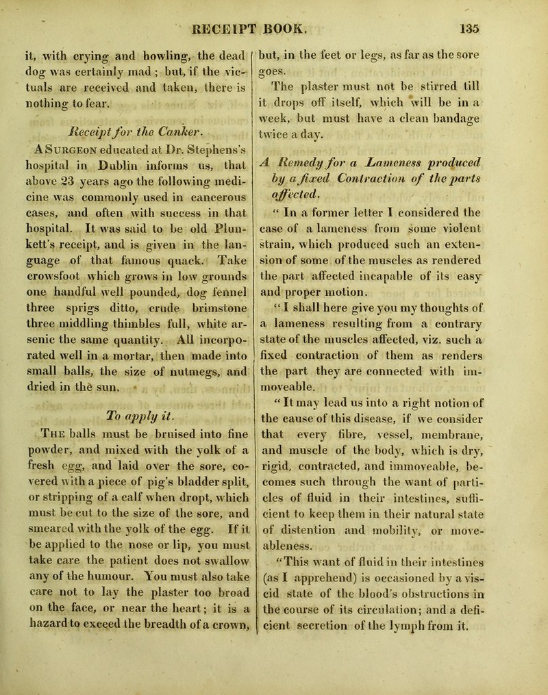 it, with crying and howling, the dead dog was certainly mad ; but, if the vic- tuals are received and taken, there is nothing to fear. Receipt for the Canker. A Surgeon educated at Dr. Stephens’s hospital in Dublin informs us, that above 23 years ago the following medi- cine was commonly used in cancerous cases, and often with success in that hospitiil. It was said to be old Plun- kett’s receipt, and is given in the lan- guage of that famous quack. Take crowsfoot which grows in low grounds one handful well pounded, dog fennel three sprigs ditto, crude brimstone three middling thimbles full, white ar- senic the same quantity. All incorpo- rated well in a mortar, then made into small balls, the size of nutmegs, and dried in th6 sun. To apply it. The balls must be bruised into fine powder, and mixed with the yolk of a fresh egg, and laid over the sore, co- vered with a piece of pig’s bladder split, or stripping of a calf when dropt, w hich must be cut to the size of the sore, and smeared with the yolk of the egg. If it be applied to the nose or lip, you must take care the patient does not swallow any of the humour. You must also take care not to lay the plaster too broad on the face, or near the heart; it is a hazard to exceed the breadth of a crown. but, in the feet or legs, as far as the sore goes. The plaster must not be stirred till it drops off itself, which will be in a week, but must have a clean bandage twice a day. A Remedy for a Lameness produced by a fixed Contraction of the parts affected. “ In a former letter I considered the case of a lameness from some violent strain, which produced such an exten- sion of some of the muscles as rendered the part affected incapable of its easy and proper motion. “ I shall here give you my thoughts of a lameness resulting from a contrary state of the muscles affected, viz. such a fixed contraction of them as renders the part they are connected with im- moveable. “ It may lead us into a right notion of the cause of this disease, if we consider that every fibre, vessel, membrane, and muscle of the body, which is dry, rigid, contracted, and immoveable, be- comes such through the want of parti- cles of fluid in their intestines, suffi- cient to keep them in their natural state of distention and mobility, or move- ableness. ‘‘This want of fluid in their intestines (as I apprehend) is occasioned by a vis- cid state of the blood’s obstructions in the course of its circulation; and a defi- cient secretion of the lymph from it.