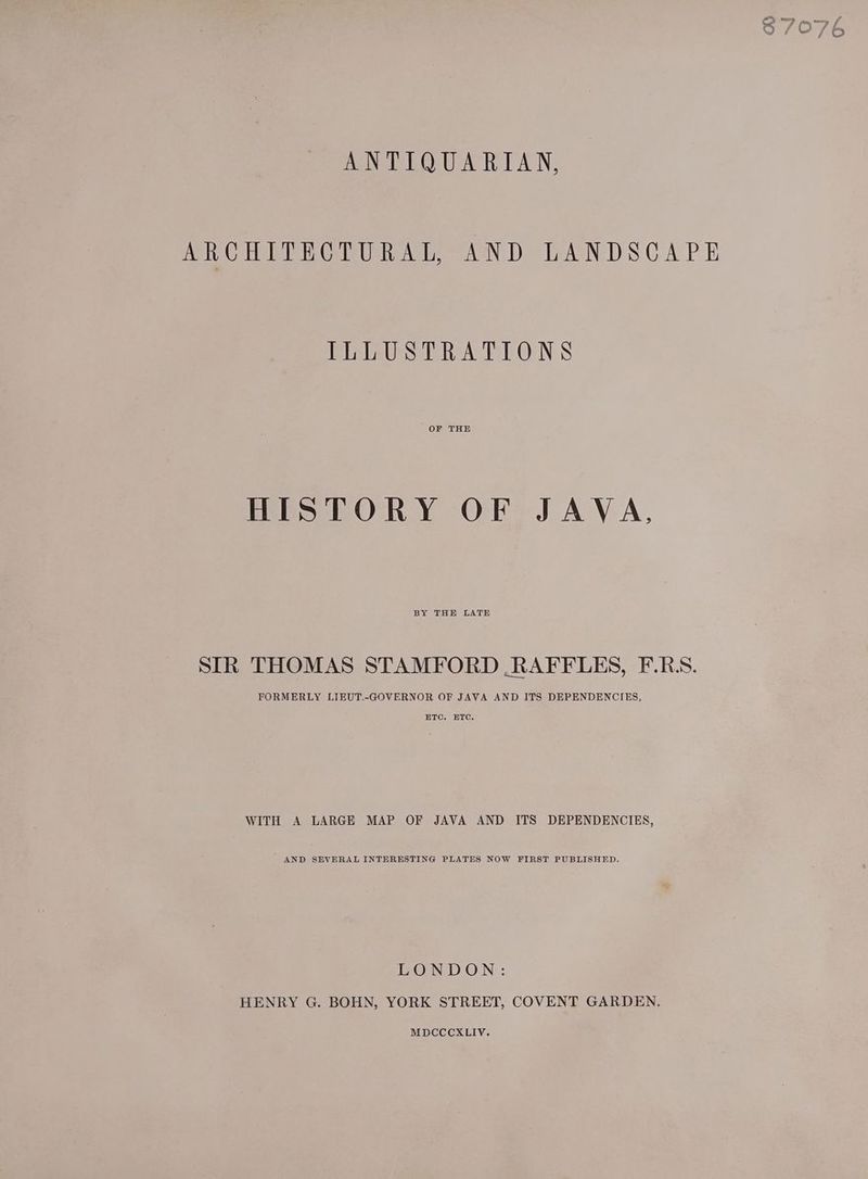 ANTIQUARIAN, ARCHITECTURAL, AND LANDSCAPE ILLUSTRATIONS OF THE HISTORY OF JAVA, BY THE LATE SIR THOMAS STAMFORD RAFFLES, F.RS. FORMERLY LIEUT.-GOVERNOR OF JAVA AND ITS DEPENDENCIES, ETC. ETC. WITH A LARGE MAP OF JAVA AND ITS DEPENDENCIES, AND SEVERAL INTERESTING PLATES NOW FIRST PUBLISHED. LONDON: HENRY G. BOHN, YORK STREET, COVENT GARDEN. MDCCCXLIV.