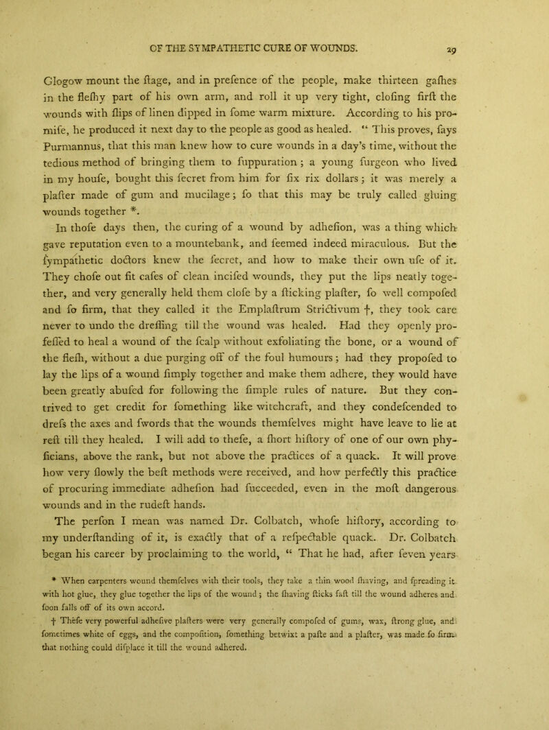 Glogow mount the ftage, and in prefence of the people, make thirteen gafhes in the flefhy part of his own arm, and roll it up very tight, doling firlt the wounds with flips of linen dipped in fome warm mixture. According to his pro- mife, he produced it next day to the people as good as healed. “ This proves, fays Purmannus, that this man knew how to cure wounds in a day’s time, without the tedious method of bringing them to fuppuration ; a young furgeon who lived in my houfe, bought this fecret from him for fix rix dollars; it was merely a plafter made of gum and mucilage; fo that this may be truly called gluing wounds together *. In thofe days then, the curing of a wound by adhefion, was a thing which- gave reputation even to a mountebank, and feemed indeed miraculous. But the fympathetic doctors knew the fecret, and how to make their own ufe of it. They chofe out fit cafes of clean incifed wounds, they put the lips neatly toge- ther, and very generally held them clofe by a flicking plafler, fo well compofed and fo firm, that they called it the Emplaftrum Stricflivum f, they took care never to undo the dreflmg till the wound was healed. Had they openly pro- fefied to heal a wound of the fcalp without exfoliating the bone, or a wound of the flefh, without a due purging off of the foul humours; had they propofed to lay the lips of a wound Amply together and make them adhere, they would have been greatly abufed for following the Ample rules of nature. But they con- trived to get credit for fomething like witchcraft, and they condefcended to drefs the axes and fwords that the wounds themfelves might have leave to lie at reft till they healed. I will add to thefe, a fliort hiftory of one of our own phy- ficians, above the rank, but not above the pradlices of a quack. It will prove how very flowly the belt methods were received, and how perfectly this practice of procuring immediate adhefion had fucceeded, even in the moft dangerous wounds and in the rudeft hands. The perfon I mean was named Dr. Colbatch, whofe hiftory, according to my underftanding of it, is exaflly that of a refpeftable quack. Dr. Colbatch began his career by proclaiming to the world, “ That he had, after feven years * When carpenters wound themfelves with their tools, they take a thin wood (having, and fpreading it. with hot glue, they glue together the lips of the wound; the (having (licks fad till the wound adheres and foon falls off of its own accord. f Thefe very powerful adhefive plafters were very generally compofed of gums, wax, ftrong glue, and fometimes white of eggs, and the compofition, fomething betwixt a pafte and a plafter, was made fo firm.: that nothing could difplace it till the wound adhered.