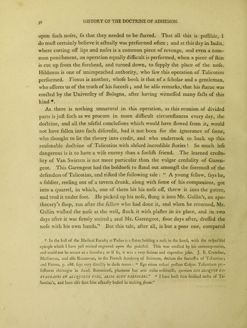 upon fuch nofes, fo that they needed to be fhaved. That all this is pofiible, I do moft certainly believe it atftually was performed often ; and at this day in India, where cutting off lips and nofes is a common piece of revenge, and even a com- mon punifhment, an operation equally difficult is performed, when a piece of fkin is cut up from the forehead, and turned down, to fupply the place of the nofe. Hildanus is one of unimpeached authority, who faw this operation of Talicotius performed. Fienus is another, whofe book is that of a fcholar and a gentleman, who affures us of the truth of his fuccefs; and he aifo remarks, that his ftatue was ere&ed by the Univerfity of Bologna, after having witneffed many fads of this kind *. As there is nothing unnatural in this operation, as this reunion of divided parts is juft fuch as we procure in more difficult circumftances every day, the dodrine, and all the ufeful conclufions which would have flowed from it, would not have fallen into fuch difcredit, had it not been for the ignorance of fome, who thought to lie the theory into credit, and who undertook to back up this reafonable dodrine of Talicotius with abfurd incredible ftories! So much lefs dangerous is it to have a wife enemy than a foolifli friend. The learned credu- lity of Van Swieten is not more particular than the vulgar credulity of Garen- geot. This Garengeot had the boldnefs to ftand out amongft the foremoft of the defenders of Talicotius, and rifked the following tale : “ A young fellow, fays he, a foldier, reeling out of a tavern drunk, along with fome of his companions, got into a quarrel, in which, one of them bit his nofe off, threw it into the gutter, and trod it under foot. He picked up his nofe, flung it into Mr. Gallin’s, an apo- thecary’s fhop, ran after the fellow who had done it, and when he returned, Mr. Gallin wafhed the nofe at the well, ftuck it with plafter in its place, and in two days after it was firmly united ; and Mr. Garengeot, four days after, drefled the nofe with his own hands.’’ But this tale, after all, is but a poor one, compared * In the hall of the Medical Faculty at Padua is a flatue holding a nofe in the hand, with the refpe£tful epitaph which I have ju(l recited engraved upon the pedeflal. This was erected by his contemporaries, and could not be meant as a farcafm; or if fo, it was a very ferious and expenfive joke. J. B. Cortefius, Mollinetus, and alfo Reaumeur, in the French Academy of Sciences, declare the fuccefles of Talicotius j and Fienus, p. 168. fays very dire£tly in thefe terms : “ Ego etiam teftari poflum Cafpar. Talicotium prc- fefTorem chirurgiae in Acad. Bononienfi, plurimos hac arte nafos rdlituifle, quorum BGO ALIQUOT re- st auratos in ali^uibus viDi, alios actu FABRiCARi.” “ I have both feen finiflied nofes of Ta- licotius’s, and have alfo feen him a&ually bufied in making them.”