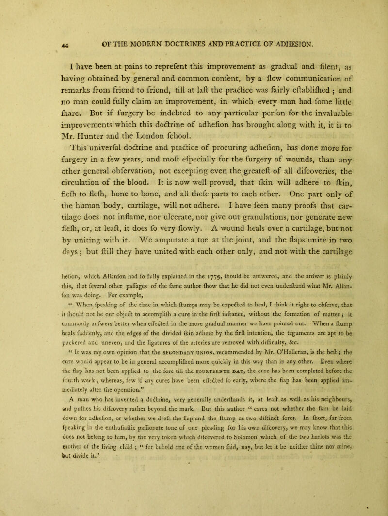 I have been at pains to reprefent this improvement as gradual and blent, as having obtained by general and common confent, by a flow communication of remarks from friend to friend, till at laft the pradice was fairly eflablifhed ; and no man could fully claim an improvement, in which every man had fome little fhare. But if furgery be indebted to any particular perfon for the invaluable improvements which this dodrine of adhefion has brought along with it, it is to Mr. Hunter and the London fchool. This univerfal dodrine and pradice of procuring adhefion, has done more for furgery in a few years, and mofi efpecially for the furgery of wounds, than any other general obfervation, not excepting even the greateft of all difcoveries, the circulation of the blood. It is now well proved, that fkin will adhere to fkin, flefh to flefh, bone to bone, and all thefe parts to each other. One part only of the human body, cartilage, will not adhere. I have feen many proofs that car- tilage does not inflame, nor ulcerate, nor give out granulations, nor generate new flefli, or, at leaft, it does fo very flowly. A wound heals over a cartilage, but not by uniting with it. We amputate a toe at the joint, and the flaps unite in two days; but ftill they have united with each other only, and not with the cartilage hefion, which Allanfon had fo fully explained in the 1779, Ihould be anfwered, and the anfwer is plainly this, that feveral other pafiages of the fame author Ihow that he did not even underhand what Mr. Allan- fon was doing. For example, “ When fpeaking of the time in which humps may be expefted to heal, I think it right to obferve, that it ihould not be our object to accomplifh a cure in the firh inhance, without the formation of matter ; it commonly anfwers better when effected in the more gradual manner we have pointed out. When a hump heals fuddenly, and the edges of the divided fkin adhere by the firh intention, the teguments are apt to be puckered and uneven, and the ligatures of the arteries are removed with difficulty, &c. “ It was my own opinion that the secondary union, recommended by Mr. O’Halleran, is the beh •, the cure would appear to be in general accompliihed more quickly in this way than in any other. Even where the flap has not been applied to the fore till the fourteenth day, the cure has been completed before the fouith week; whereas, few if any cures have been effected fo early, where the flap has been applied im- mediately after the operation.” A man who has invented a dcftrine, very generally underffands it, at leaft as well as his neighbours, and pulhes his difcovery rather beyond the mark. But this author “ cares not whether the fkin be laid down for adhefion, or whether we drefs the flap and the flump as two diftindt fores. In fhort, far from fpeaking in tire enthufiaftic pafuonate tone of one pleading for his own difcovery, we may know that this does not belong to him, by the very token which difeovered to Solomon which of the two harlots was the mother of the living child ; “ fer behold one of the women faid, nay. but let it be neither thine nor mine, but divide it.”