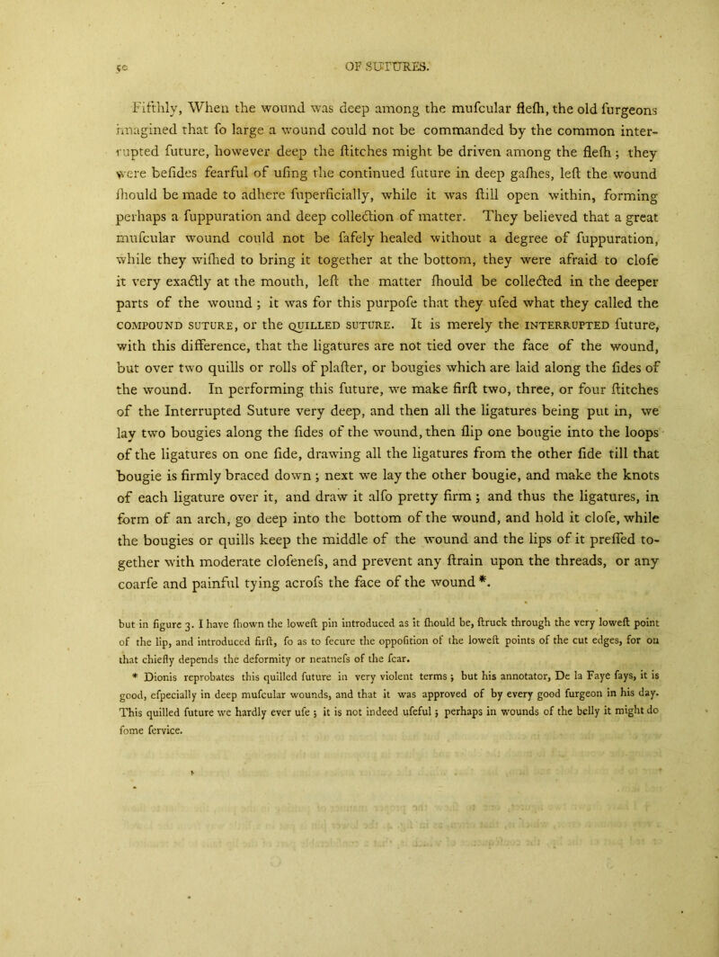 5C Fifthly, When the wound was deep among the mufcular flefh, the old lurgeons imagined that fo large a wound could not be commanded by the common inter- rupted future, however deep the flitches might be driven among the flefh; they were befides fearful of ufing the continued future in deep gafhes, left the wound fhould be made to adhere fuperficially, while it wras ft ill open within, forming perhaps a fuppuration and deep colletftion of matter. They believed that a great mufcular wound could not be fafely healed without a degree of fuppuration, while they wilhed to bring it together at the bottom, they were afraid to clofe it very exactly at the mouth, left the matter fhould be collected in the deeper parts of the wound ; it was for this purpofe that they ufed what they called the compound suture, or the quilled suture. It is merely the interrupted future, with this difference, that the ligatures are not tied over the face of the wound, but over two quills or rolls of plafter, or bougies which are laid along the fides of the wound. In performing this future, we make firft two, three, or four flitches of the Interrupted Suture very deep, and then all the ligatures being put in, we lay two bougies along the fides of the wound, then flip one bougie into the loops of the ligatures on one fide, drawing all the ligatures from the other fide till that bougie is firmly braced down; next we lay the other bougie, and make the knots of each ligature over it, and draw it alfo pretty firm ; and thus the ligatures, in form of an arch, go deep into the bottom of the wound, and hold it clofe, while the bougies or quills keep the middle of the wound and the lips of it prefled to- gether with moderate clofenefs, and prevent any ftrain upon the threads, or any coarfe and painful tying acrofs the face of the wound*. but in figure 3. I have fhown the lowed: pin introduced as it ftiould be, (truck through the very lowed point of the lip, and introduced firft, fo as to fecure the oppofition of the lowed points of the cut edges, for 011 that chiefly depends the deformity or neatnefs of the fear. * Dionis reprobates this quilled future in very violent terms ; but his annotator, De la Faye fays, it is good, efpecially in deep mufcular wounds, and that it was approved of by every good furgeon in his day. This quilled future we hardly ever ufe j it is not indeed ufeful} perhaps in wounds of the belly it might do fome fervice.