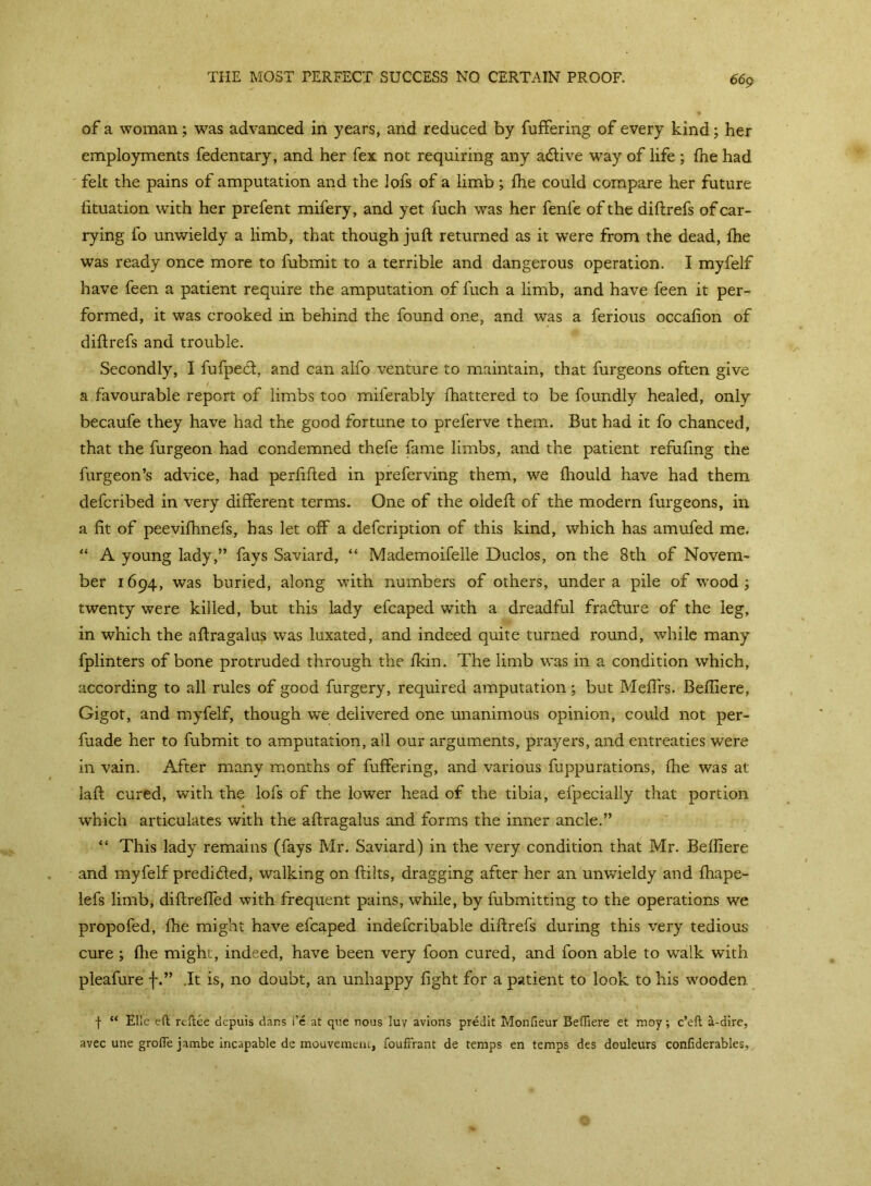 THE MOST PERFECT SUCCESS NO CERTAIN PROOF. of a woman; was advanced in years, and reduced by fuffering of every kind; her employments fedentary, and her fex not requiring any acftive way of life ; fne had felt the pains of amputation and the lofs of a limb; fhe could compare her future lituation with her prefent mifery, and yet fuch was her fenfe of the diftrefs of car- rying fo unwieldy a limb, that though juft returned as it were from the dead, fhe was ready once more to fubmit to a terrible and dangerous operation. I myfelf have feen a patient require the amputation of fuch a limb, and have feen it per- formed, it was crooked in behind the found one, and was a ferious occafion of diftrefs and trouble. Secondly, I fufpecft, and can alfo venture to maintain, that furgeons often give a.favourable report of limbs too miferably ftiattered to be foundly healed, only becaufe they have had the good fortune to preferve them. But had it fo chanced, that the furgeon had condemned thefe fame limbs, and the patient refufing the furgeon’s advice, had perftfted in preferving them, we fhould have had them defcribed in very different terms. One of the oldeft of the modern furgeons, in a fit of peevifhnefs, has let off a defcription of this kind, which has amufed me. “ A young lady,” fays Saviard, “ Mademoifelle Duclos, on the 8th of Novem- ber 1694, was buried, along with numbers of others, under a pile of wood ; twenty were killed, but this lady efcaped with a dreadful fra&ure of the leg, in which the aftragalus was luxated, and indeed quite turned round, while many fplinters of bone protruded through the fkin. The limb was in a condition which, according to all rules of good furgery, required amputation; but Meffrs. Befliere, Gigot, and myfelf, though we delivered one unanimous opinion, could not per- fuade her to fubmit to amputation, all our arguments, prayers, and entreaties were in vain. After many months of fuffering, and various fuppurations, (he was at laft cured, with the lofs of the lower head of the tibia, efpecially that portion which articulates with the aftragalus and forms the inner ancle.” “ This lady remains (fays Mr. Saviard) in the very condition that Mr. Befliere and myfelf predicted, walking on ftilts, dragging after her an unwieldy and fhape- lefs limb, diftrefled with frequent pains, while, by fubmitting to the operations we propofed, fhe might have efcaped indefcribable diftrefs during this very tedious cure ; fhe might, indeed, have been very foon cured, and foon able to walk with pleafure f.” .It is, no doubt, an unhappy fight for a patient to look to his wooden f “ Elle eft reftee depuis dans 1’c at que nous Iuy avions predit Monfieur Befliere et moy; c’eft a-dire, avec une grofie jambe incapable de rnouvemciu, foufrrant de temps en temps des douleurs confiderables,