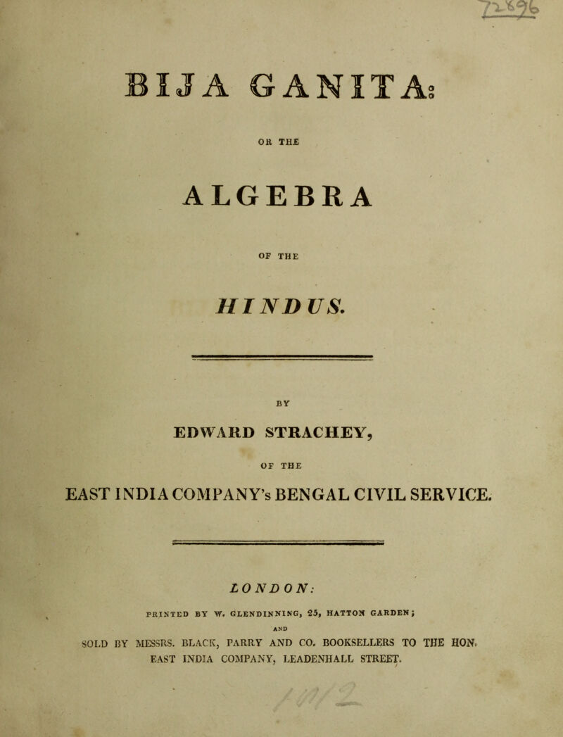 BIJA GANITAs OR THE ALGEBRA OF THE HIND US. BY EDWARD STRACHEYj OF THE EAST INDIA COMPANY’S BENGAL CIVIL SERVICE. LONDON: PRINTED BY W. GLENDINNING, 25, HATTOX GARDEN; AND SOLD BY MESSRS. BLA.CK, PARRY AND CO. BOOKSELLERS TO THE HON. EAST INDIA COMPANY, LEADENHALL STREET. ^ /