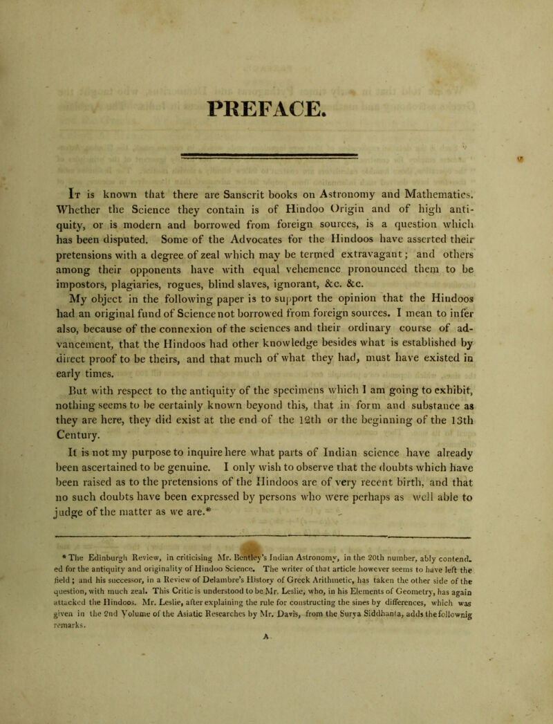 PREFACE. It is known that there are Sanscrit books on Astronomy and Mathematics. Whether the Science they contain is of Hindoo Origin and of high anti- quity, or is modern and borrowed from foreign sources, is a question which has been disputed. Some of the Advocates for the Hindoos have asserted their pretensions with a degree of zeal which may be termed extravagant; and others among their opponents have Avith equal vehemence pronounced them to be impostors, plagiaries, rogues, blind slaves, ignorant, &c. &c. My object in the following paper is to support the opinion that the Hindoos had an original fund of Science not borrowed from foreign sources. I mean to infer also, because of the connexion of the sciences and their ordinary course of ad- vancement, that the Hindoos had other knowledge besides what is established by direct proof to be theirs, and that much of what they had, must have existed in early times. But with respect to the antiquity of the specimens which 1 am going to exhibit, nothing seems to be certainly known beyond this, that in form and substance as they are here, they did exist at the end of the 12th or the beginning of the 13th Century. It is not my purpose to inquire here what parts of Indian science have already been ascertained to be genuine. I only wish to observe that the doubts which have been raised as to the pretensions of the Hindoos are of very recent birth, and that no such doubts have been expressed by persons who were perhaps as well able to judge of the matter as we are.’* **' *The Edinblirgli Review, in criticising Mr. Bentley’s tndian Astronomy, in the 20th number, ably contend, ed for the antiquity and originality of Hindoo Science, The writer of that article however seems to have left the held ; and his successor, in a Review of Delambre’s History of Greek Arithmetic, has taken the other side of the question, with much zeal. This Critic is understood to be Mr. Leslie, who, in his Elements of Geometry, has again attacked the Hindoos. Mr. Leslie, after explaining the rule for constructing the sines by differences, which was given in the 2nd Volume of the Asiatic Researches by Mr. Davis, from the Surya Siddhania, adds thefollownig remarks.