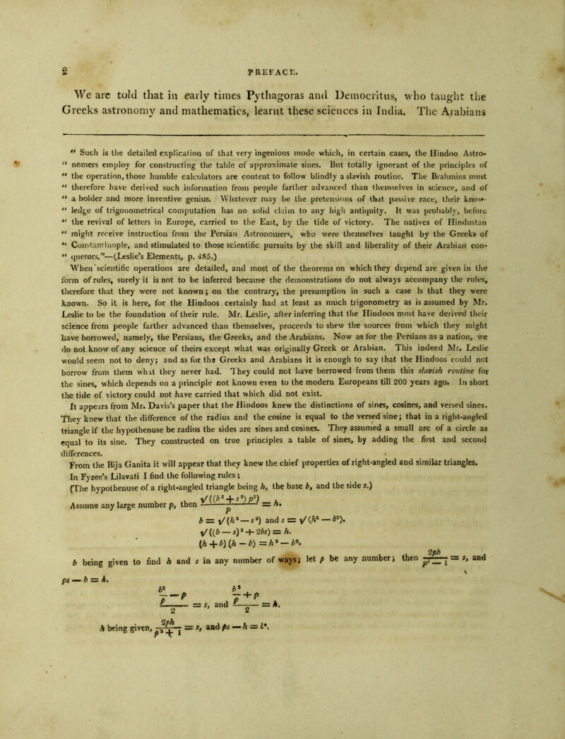 We are told that iu early times Pythagoras and Democritus, who taught the Greeks astronomy and mathematics, learnt these sciences in India. The Arabians Such is the detailed explication of that very ingenious mode which, in certain cases, the Hindoo Astro- “ nomers employ for constructing the table of approximate sines. But totally ignorant of the principles of the operation, those humble calculators are content to follow blindly a slavish routine. The Brahmins must therefore have derived such information from people farther advanced than themselves in science, and of “ a bolder and more inventive genius. Whatever may be the pretensions of that passive race, their know- “ ledge of trigonometrical computation has no solid claim to any high antiquity. It was probably, before “ the revival of letters in Europe, carried to the East, by the tide of victory. The natives of Hindustan “ might receive instruction from the Persian Astronomers, who were themselves taught by the Greeks of “ Constantinople, and stimulated to those scientific pursuits by the skill and liberality of their Arabian con- “ querors.”—(Leslie’s Elements, p. 485.) When'scientific operations are detailed, and most of the theorems on which they depend are given in the form of rules, surely it is not to be inferred because the demonstrations do not always accompany the rules, therefore that they were not known; on the contrary, the presumption in such a case Is that they were known. So it is here, for the Hindoos certainly had at least as much trigonometry as is assumed by Mr. Leslie to be the foundation of their rule. Mr. Leslie, after inferring that the Hindoos must have derived their science from people farther advanced than themselves, proceeds to shew the sources from which they might have borrowed, namely, the Persians, the Greeks, and the Arabians. Now as for the Persians as a nation, we do not know of any science of theirs except what was originally Greek or Arabian. This indeed Mr. Leslie would seem not to deny; and as for the Greeks and Arabians it is enough to say that the Hindoos could not borrow from them whit they never had. 1 hey could not have borrowed from them this slavish rojitine for the sines, which depends on a principle not known even to the modern Europeans till 200 years ago. In short the tide of victory could not have carried that which did not exist. It appears from Mr. Davis’s paper that the Hindoos knew the distinctions of sines, cosines, and versed sines. They knew that the difference of the radius and the cosine is equal to the versed sine; that in a right-angled triangle if the hypothenuse be radius the sides are sines and cosines. They assumed a small arc of a circle as equal to its sine. They constructed on true principles a table of sines, by adding the first and second differences. From the Bija Ganita it will appear that they knew the chief properties of right-angled and similar triangles. In Fyzee’s Lilavati I find the following rules; (The hypothenuse of a right-angled triangle being h, the base b, and the side s.) y/[{b^^s‘^)p^) . Assume any large number p, then — «• — i*) ands = v/(A*—J*). l/ ((5 — i) * -I- 2bs) — h. {hJcb){h-b)=h* — b*. 2pb and s in any number of ways; let p be any number; then ——^ — s, and b being given to find pS’^b ^ k. izL 2 Qph J + P = j, and -— = A. A being given,^ = s, andps—h^ i\