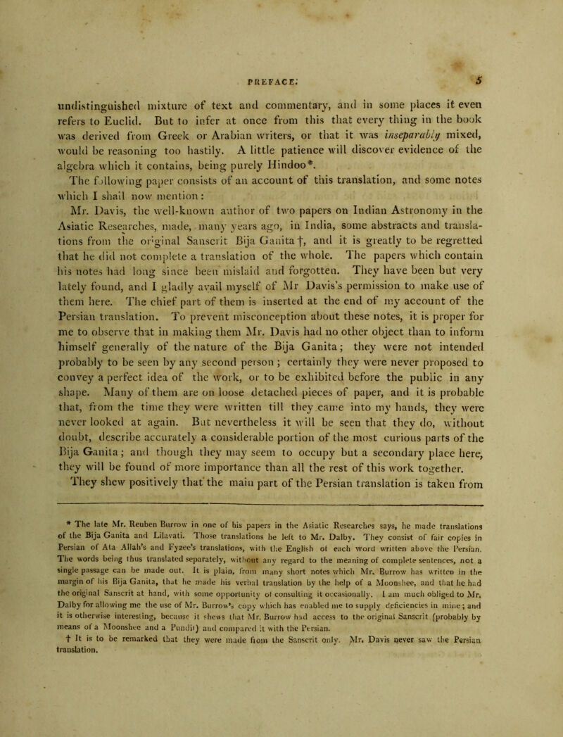 undistinguished mixture of text and commentary, and in some places it even refers to Euclid. But to infer at once from this that every thing in the book was derived from Greek or Arabian writers, or that it was inseparablif mixed, would be reasoning too hastily. A little patience \vill discover evidence of the algebra which it contains, being purely Hindoo*. The fallowing paper consists of an account of this translation, and some notes which I shall now mention : Mr. Davis, the well-known author of two papers on Indian Astronomy in the Asiatic Researclies, made, many years ago, in India, some abstracts and transla- tions from the oi'ginal Sanscrit BijaGauitaf, and it is greatly to be regretted that he did not complete a translation of the whole. The papers which contain his notes had long since been mislaid and forgotten. They have been but very lately found, and I gladly avail myself of Mr Davis’s permission to make use of them here. The chief part of them is inserted at the end of my account of the Persian translation. To prevent misconception about these notes, it is proper for me to observe that in making them Mr. Davis had no other object than to inform himself generally of the nature of the Bija Ganita; they were not intendetl probably to be seen by any second person ; certainly they were never proposed to convey a perfect idea of the work, or to be exhibited before the public in any shape. Many of them are on loose detached pieces of paper, and it is probable that, from the time they were written till they came into my hands, they were never looked at again. But nevertheless it will be seen that they do, without doubt, describe accurately a considerable portion of the most curious parts of the Bija Ganita; and though they may seem to occupy but a secondary place here, they will be found of more importance than all the rest of this work together. Ihey shew positively that the main part of the Persian translation is taken from * The late Mr. Reuben Burrow in one of his papers in the Asiatic Researches says, he made translations of the Bija Ganita and Lilavati. Those translations he left to Mr. Dalby. They consist of fair copies in Persian of Ata Allah’s and Fyaee’s translations, with the English ot eacli word written above the Persian. Tlie words being thus translated separately, without any regard to the meaning of complete sentences, not a single passage can be made out. It is plain, Irom many short notes which Mr. Burrow has written in the margin of liis Bija Ganita, that he made his verbal translation by the help of a Moonshee, and that lie had the original Sanscrit at hand, with some 0])portunity ot consulting it occasionally. 1 am much obliged to Mr. Dalby for allowing me the use of Mr. Burrow's copy wliich has enabled me to supply deficiencies in mine ; and it is otherwise interesting, because it shews that Mr. Burrow had access to the original Sanscrit (probably by means ot a Moonshee and a Pumlii) and compared it with the Persian. t It is to be remarked that they were made fioiii the Sanscrit only. Mr, Davis never saw the Persian translation.