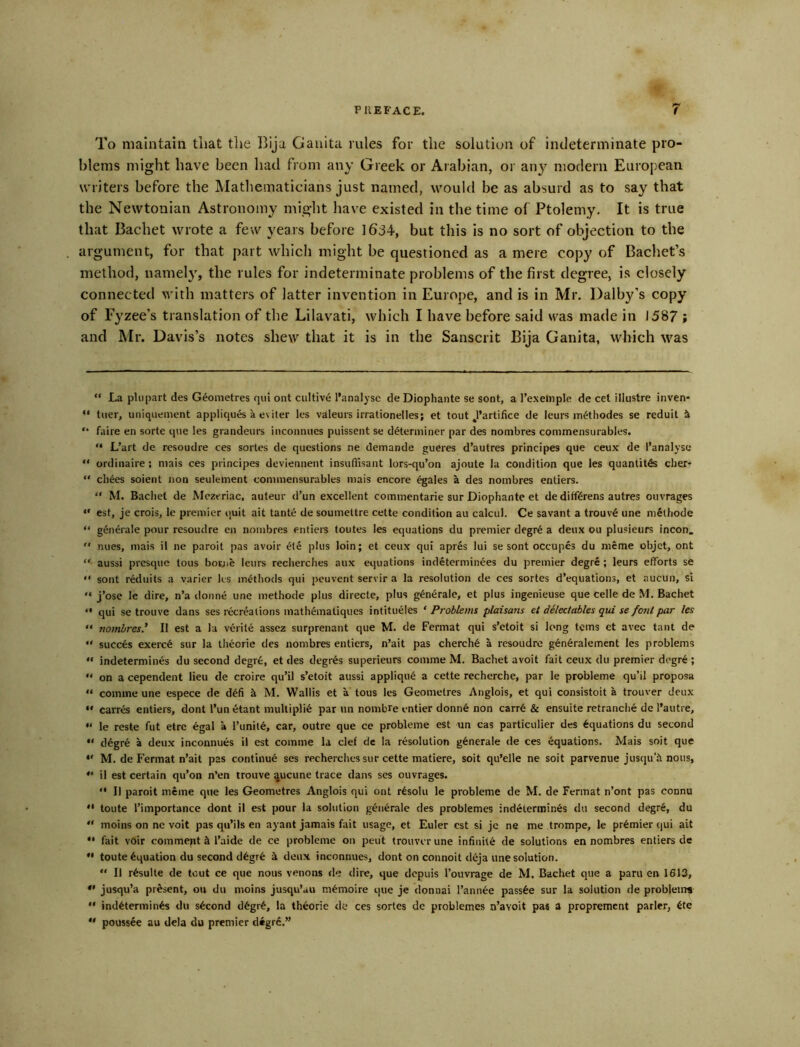 To maintain that tlie Ihja Gauita rules for the solution of indeterminate pro- blems might have been had from any Greek or Arabian, or ati}^ modern European writers before the Mathematicians just named, would be as absurd as to say that the Newtonian Astronomy might have existed in the time of Ptolemy. It is true that Bachet wrote a few years before 1634, but this is no sort of objection to the argument, for that part which might be questioned as a mere copy of Bachet’s method, namely, the rules for indeterminate problems of the first degree, is closely connected with matters of latter invention in Europe, and is in Mr. Dalby’s copy of Fyzee’s translation of the Lilavati, which I have before said was made in i587 ; and Mr. Davis’s notes shew that it is in the Sanscrit Bija Ganita, which was “ La pUipart des Geoiiietres qul out ciiltive I'analyse de Diophante se sent, a I’exelople de cet illustre inven* “ tuer, uniquement appliques a eviter k*s valeurs irrationelles; et tout ^’artifice de leurs m^thodes se reduit i “ faire en sorte qiie les grandeurs inconnues puissent se determiner par des nombres commensurables. “ L’art de rcsoudre ces sortes de questions ne demande gueres d’autres principes que ceux de I’analyse  ordinaire: mais ces principes deviennent insufl'isant lors-qu’on ajoute la condition que les quantites clier- “ chees soient non seulement commensurables mais encore egales a des nombres entiers. “ M. Bachet de Mczeriac, auteur d’un excellent commentarie sur Diophante et dedifftrens autres ouvrages “ est, je crois, le premier quit ait tante de soumettre cette condition au calcul. Ce savant a trouv6 une methode “ g^nerale pour resoudre cn nombres entiers toutes les equations du premier degr^ a deux ou plusieurs incon.  nues, mais il ne paroit pas avoir 6te plus loin; et ceux qui apres lui se sont occupes du nicme objet, ont “ aussi presque tous botjje leurs recherches aux equations indeterminees du premier degre ; leurs efforts se “ sont reduils a yarier ks methods qui pcuverit servir a la resolution de ces sortes d’equations, et aucun, si “ j’ose le dire, n’a <lonne une methode plus directe, plus g^n6rale, et plus ingenieuse que celle de M. Bachet “ qui se trouve dans ses recreations mathematiques intitueles ‘Problems plaisaris et dilechtbles qui se font par les “ nombres.' II est a la viirite assez surprenant que M. de Fermat qui s’etoit si long terns et avec taut de succes exerc6 sur la iheorie des nombres entiers, n’ait pas cherch6 a resoudre g6n6ralement les problems “ indetermines du second degrfe, et des degr^s superieurs comme M. Bachet avoit fait ceux du premier degr6 ; “ on a cependent lieu de croire qu’il s’etoit aussi appliqik a cette recherche, par le probleme qu’il proposa  comine une espece de d6fi k M. Wallis et a tous les Geomelres Anglois, et qui consistoit a trouver deux  carr& entiers, dont I’un etant multipli6 par un nombre entier donn6 non carr6 & ensuite retrancli6 de I’autre, “ le reste fut etre 6gal a Tunit^, car, outre que ce probleme est un cas particulier des Equations du second “ d^gre a deux inconnues il est comme la clef de la resolution g^nerale de ces Equations. Mais soit que  M. de Fermat n’ait pas continue ses recherches sur cette matiere, soit qu’elle ne soit parvenue jusqu'ii nous, il est certain qu’on n’en trouve queune trace dans ses ouvrages. “ Il paroit meme que les Geometres Anglois qui ont r^soki le probleme de M. de Fermat n’ont pas connu “ toute I’importance dont il est pour la solution g^nerale des problemes indetermines du second degr6, du “ moins on no voit pas qu’ils en ayant jamais fait usage, et Euler est si jc ne me trompe, le premier qui ait *• fait voir comment A I’aide de ce probleme on pent trouver une infinite de solutions en nombres entiers de •' toute Equation du second d6gr6 k deux inconnues, dont on connoit d6ja une solution. “ Il r6sulte de tout ce que nous venons de dire, que depuis I’ouvrage de M. Bachet que a paru en 1613, *' jusqu’a present, ou du moins jusqu’au m^moire que je donnai I’ann^e pass6e sur la solution de problems “ ind^termin^ du second d6gr6, la th^orie de ces sortes de problemes n’avoit pas a proprement parler, 6te “ poussee au dela du premier d*grc.”
