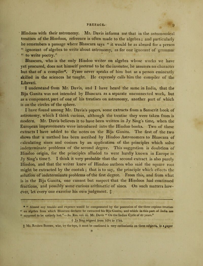 ' Hindoos with their astronomy. Mr. Davis informs me that in the astronomical treatises of the Hindoos, reference is often made to the algebra; and particularly he remembers a passage where Bhascara says “ it would be as absurd for a person “ ignorant of algebra to write'about astronomy, as for one ignorant of grammar ' “ to write poetry. Bhascara, who is the only Hindoo writer on algebra whose works we have yet procured, does not himself pretend to be the inventor, he assumes no character but that of a compiler*. Fyzee never speaks of him but as a person eminently skilled in the sciences he taught. He expressly calls him the compiler of the Lilavati. I understand from Mr. Davis, and I have heard the same in India, that the Bija Ganita was not intended by Bhascara as a separate unconnected work, but as a component part of one^of his treatises on astronomy, another part of which is on the circles of the sphere. I have found among Mr. Davis’s papers, some extracts from a Sanscrit book of astronomy, which I think curious, although the treatise they were taken from is modern. Mr. Davis believes it to have been written in Jy Sing’s time, when the European improvements were introduced into the Hindoo books. Two of these extracts I have added to the notes on the Bija Gaiiita. The first of the two shews that a method has been ascribed by Hindoo Astronomers to Bhascara of calculating sines and cosines by an application of the principles w^hich solve indeterminate problems of the second degree. This suggestion is doubtless of Hindoo origin, for the principles alluded to w'ere hardly known in Europe in Jy Sing’s timef- I think it very probable that the second extract is also purely Hindoo, and that the writer knew of Hindoo authors who said the square root might be extracted by the cootuk; that is to say, the principle whicli effects the solution of indeterminate problems of the first degree. From this, and from what is in the Bija Ganita, one cannot but suspect that the Hindoos had continued fractions, and possibly some curious arithmetic of sines. On such matters how^- ever, let every one exercise his own judgment. ;}: * “ Almost any trouble and expence would be compensated by the possession of the three copious treatises “ on algebra from which Bhascara declares he extracted his Bija Ganita, and which in this part of India are “ supposed to be entirely lost.”—As. Res. vol. iii. Mr. Davis “ On the Indian Cycle of 60 years.” t Jy Sing reigned from 1694 to 1744. + Mr. Reuben Burrow, who, by the bye, it must be confessed is very enthusiastic on these subject^ in a jpaper B I