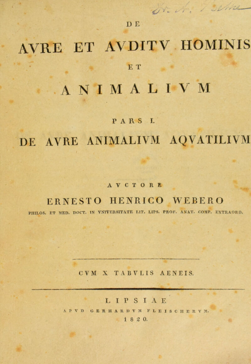 D E WltE ET AVDITV HOMINIS ' V E T ANIMALI V M PARS 1. DE AVRE ANIMALIVM AQVATILIVM A V C T O R E ERNESTO HENRICO WEBERO PHILOS. ET MED. DOCT. IN VNIVERSITATE L1T. LIPS. PROF. AN AT. COMP. EXTRAORD. CVM X TABVLIS AENEIS. L I P S I A E A T V D GERHARDYM FLEISCHERVM.