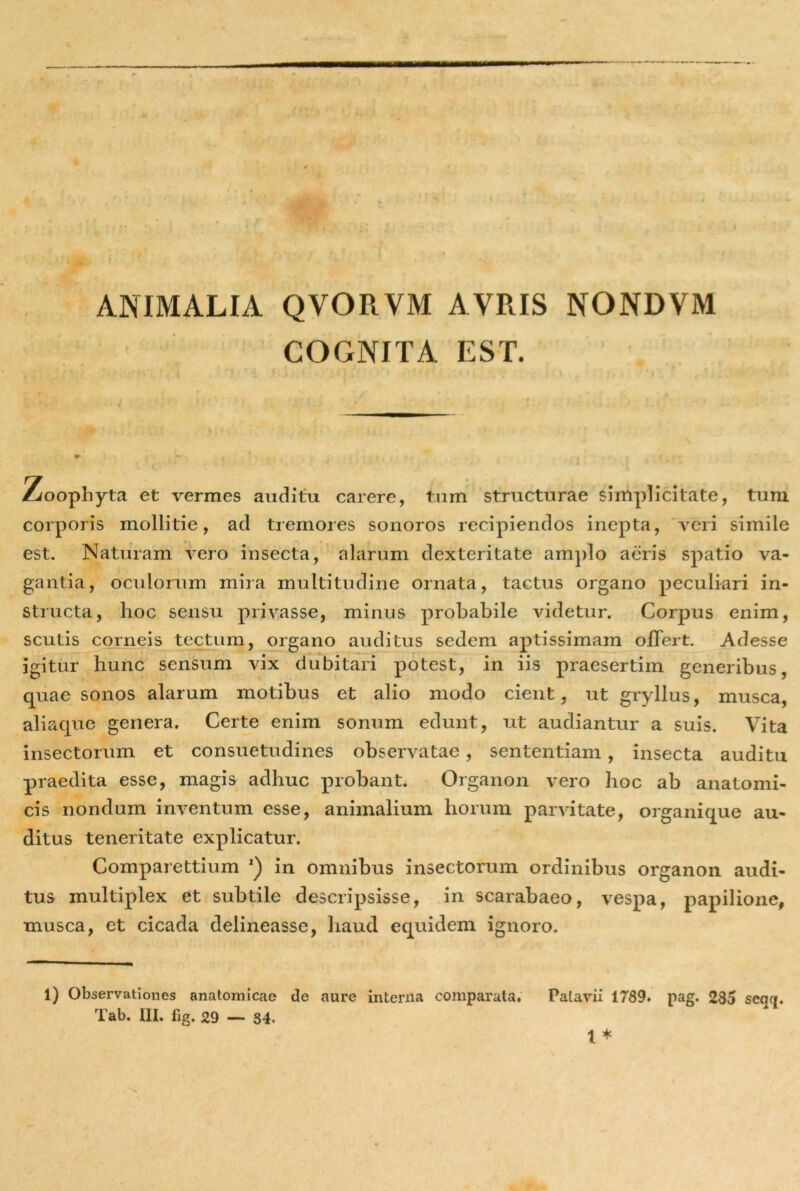 ANIMALIA QVORVM AVRIS NONDVM COGNITA EST. \ * % : - > , r \ ’ ' Zoophyta et vermes auditu carere, tum structurae simplicitate, tum corporis mollitie, ad tremores sonoros recipiendos inepta, veri simile est. Naturam vero insecta, alarum dexteritate amplo aeris spatio va- gantia, oculorum mira multitudine ornata, tactus organo peculiari in- structa, hoc sensu privasse, minus probabile videtur. Corpus enim, scutis corneis tectum, organo auditus sedem aptissimam offert. Adesse igitur hunc sensum vix dubitari potest, in iis praesertim generibus quae sonos alarum motibus et alio modo cient, ut gryllus, musca, aliaque genera. Certe enim sonum edunt, ut audiantur a suis. Vita insectorum et consuetudines observatae, sententiam , insecta auditu praedita esse, magis adhuc probant. Organon vero hoc ab anatomi- cis nondum inventum esse, animalium horum parvitate, organique au- ditus teneritate explicatur. Comparettium 1 2) in omnibus insectorum ordinibus organon audi- tus multiplex et subtile descripsisse, in scarabaeo, vespa, papilione, musca, et cicada delineasse, haud equidem ignoro. 1) Observationes anatomicae de aure interna comparata. Patavii 1789. pag. 235 seqq.