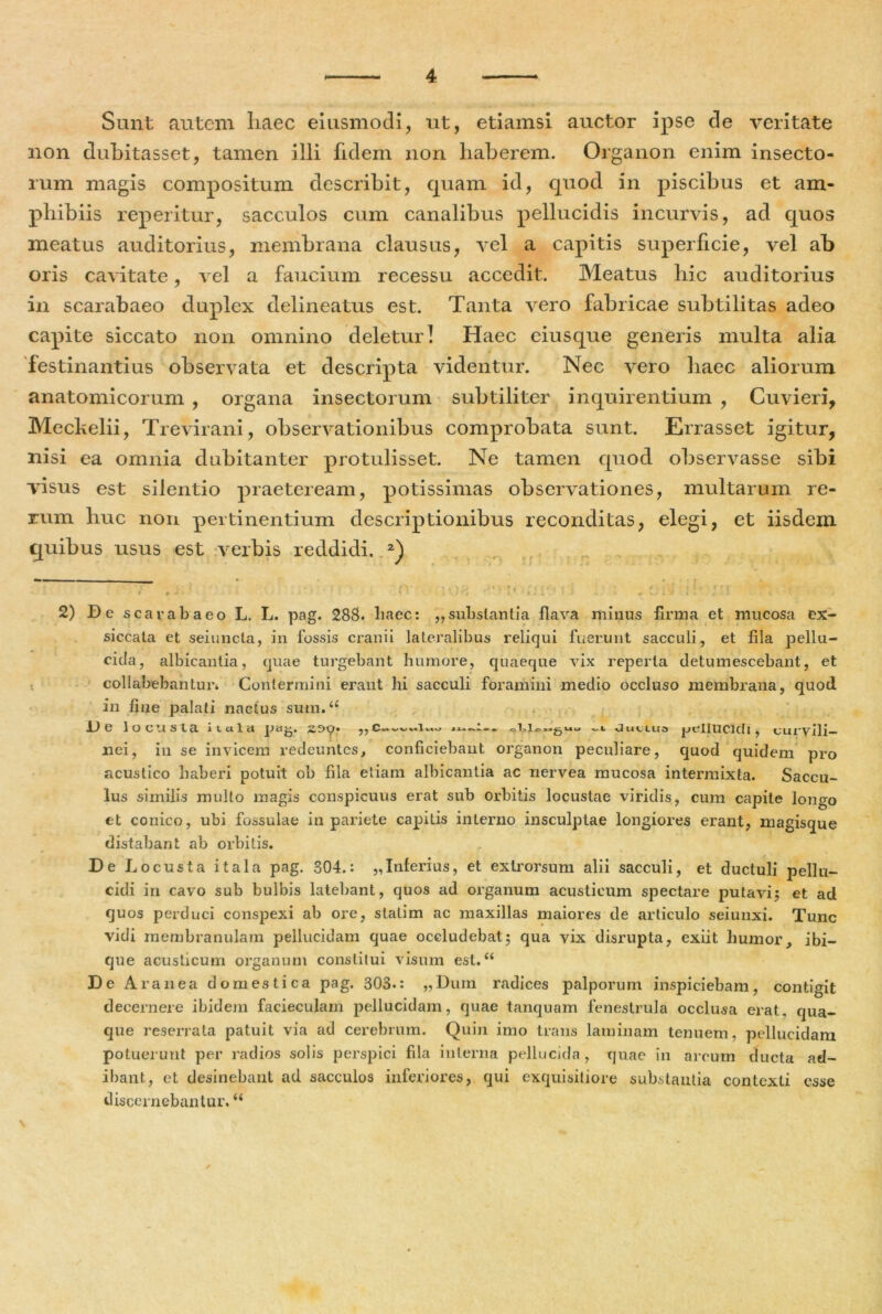 Sunt autem liaec eiusmodi, ut, etiamsi auctor ipse de veritate non dubitasset, tamen illi fidem non haberem. Organon enim insecto- rum magis compositum describit, quam id, quod in piscibus et am- phibiis reperitur, sacculos cum canalibus pellucidis incurvis, ad quos meatus auditorius, membrana clausus, vel a capitis superficie, vel ab oris cavitate, vel a faucium recessu accedit. Meatus hic auditorius in scarabaeo duplex delineatus est. Tanta vero fabricae subtilitas adeo capite siccato non omnino deleturi Haec eiusque generis multa alia festinantius observata et descripta videntur. Nec vero haec aliorum anatomicorum , organa insectorum subtiliter inquirentium , Cuvieri, Meckelii, Trevirani, observationibus comprobata sunt. Errasset igitur, nisi ea omnia dubitanter protulisset. Ne tamen quod observasse sibi visus est silentio praeteream, potissimas observationes, multarum re- rum huc non pertinentium descriptionibus reconditas, elegi, et iisdem quibus usus est verbis reddidi. 2) 2) De scarabaeo L. L. pag. 288. liaec: „substantia flava minus firma et mucosa ex- siccata et seiuncla, in fossis cranii lateralibus reliqui fuerunt sacculi, et fila pellu- cida, albicantia, quae turgebant humore, quaeque ATix reperta detumescebant, et collabebantun Contermini erant hi sacculi foramini medio occluso membrana, quod in fine palati nactus sum,<£ De locUSla i L ci 1 ct pag. 259’ .l.lpuguu Jui llis Jjtfliucicll , curvili- nei, in se invicem redeuntes, conficiebant organon peculiare, quod quidem pro acustico haberi potuit ob fila etiam albicantia ac nervea mucosa intermixta. Saccu- lus similis multo magis conspicuus erat sub orbitis locustae viridis, cum capite longo et conico, ubi fossulae in pariete capitis interno insculptae longiores erant, magisque distabant ab orbitis. De Locusta itala pag. 804.: „Inferius, et exlrorsum alii sacculi, et ductuli pellu- cidi in cavo sub bulbis latebant, quos ad organum acusticum spectare putavi; et ad quos perduci conspexi ab ore, statim ac maxillas maiores de articulo seiunxi. Tunc vidi membranulam pellucidam quae occludebat; qua vix disrupta, exiit humor, ibi- que acusticum organum constitui visum est. “ De A ranea domestica pag. 303.: „Dum radices palporum inspiciebam, contigit decernere ibidem facieculam pellucidam, quae tanquam fenestrula occlusa erat, qua- que reserrata patuit via ad cerebrum. Quin imo trans laminam tenuem, pellucidam potuerunt per radios solis perspici fila interna pellucida, quae in arcum ducta ad- ibant, et desinebant ad sacculos inferiores, qui exquisitiore substantia contexti esse discernebantur, “