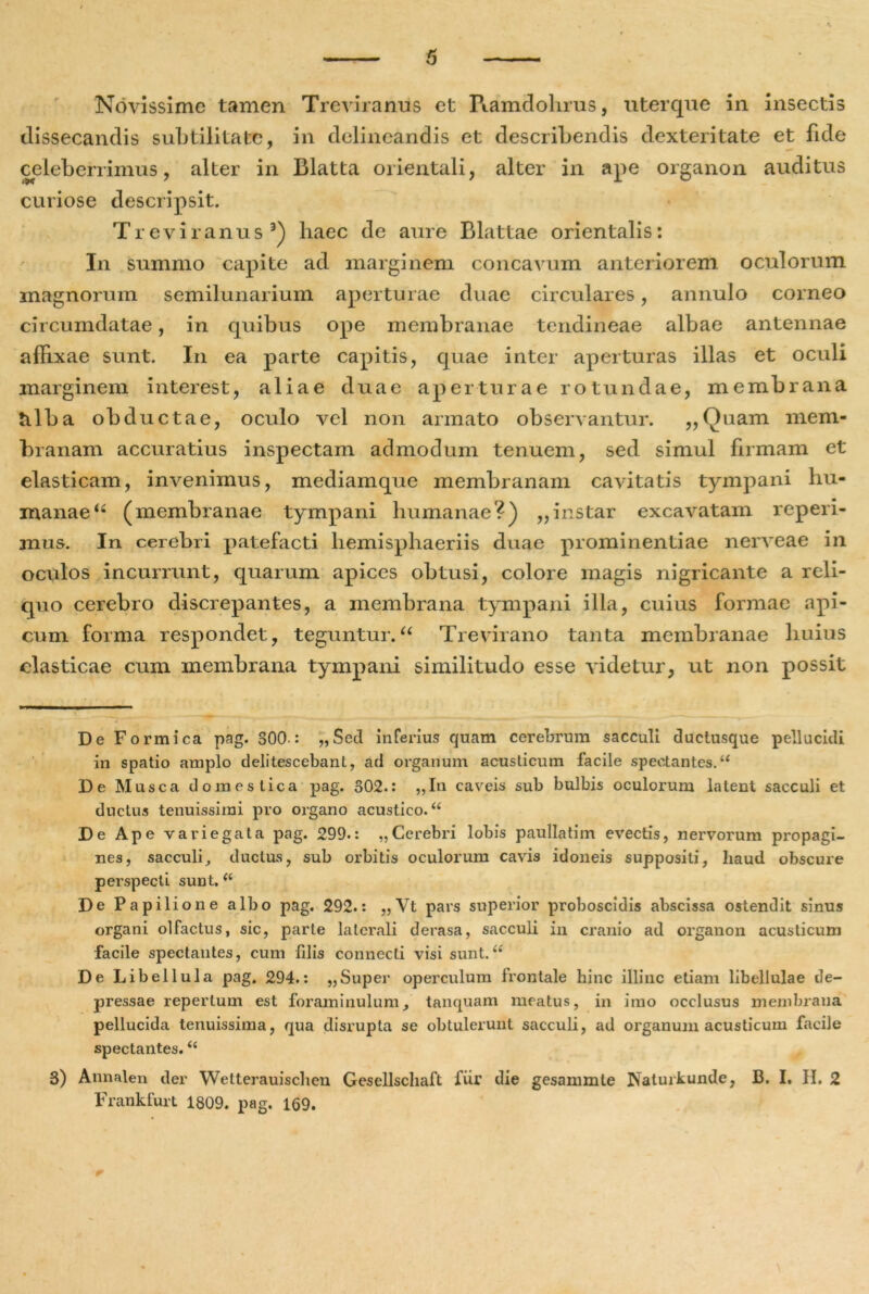 Novissime tamen Treviranus et Ramdohrus, uterque in insectis dissecandis subtilitate, in delineandis et describendis dexteritate et fide celeberrimus, alter in Blatta orientali, alter in ape organon auditus curiose descripsit. Treviranus3) haec de aure Blattae orientalis: In summo capite ad marginem concavum anteriorem oculorum magnorum semilunarium aperturae duae circulares, annulo corneo circumdatae, in quibus ope membranae tendineae albae antennae affixae sunt. I11 ea parte capitis, quae inter aperturas illas et oculi marginem interest, aliae duae aperturae rotundae, membrana tilba obductae, oculo vel non armato observantur. „Quam mem- branam accuratius inspectam admodum tenuem, sed simul firmam et elasticam, invenimus, mediamque membranam cavitatis tympani hu- manae “ (membranae tympani humanae?) ,,instar excavatam reperi- mus. In cerebri patefacti hemisphaeriis duae prominentiae nerveae in oculos incurrunt, quarum apices obtusi, colore magis nigricante a reli- quo cerebro discrepantes, a membrana tympani illa, cuius formae api- cum forma respondet, teguntur.“ Trevirano tanta membranae huius elasticae cum membrana tympani similitudo esse videtur, ut non possit De Formica pag. 300-: „Scd inferius quam cerebrum sacculi ductusque pellucidi in spatio amplo delitescebant., ad organum acusticum facile spectantes.u De Musca domestica pag. 302.: ,,In caveis sub bulbis oculorum latent sacculi et ductus tenuissimi pro organo acustico. “ De Ape variegata pag. 299.: „Cerebri lobis paullatim evectis, nervorum propagi- nes, sacculi, ductus, sub orbitis oculorum cavis idoneis suppositi, haud obscure perspecti sunt,(( De Papilione albo pag. 292.: „Vt pars superior proboscidis abscissa ostendit sinus organi olfactus, sic, parte laterali derasa, sacculi in cranio ad organon acusticum facile spectantes, cum fdis connecti visi sunt. “ De Libellula pag. 294.: „Super operculum frontale hinc illinc etiam libellulae de- pressae repertum est foraminulum, tanquam meatus, in imo occlusus membrana pellucida tenuissima, qua disrupta se obtulerunt sacculi, ad organum acusticum facile spectantes.u 3) Annalen der Wetterauischen Gesellscliaft fiir die gesammle jNaturkunde, B. I, H. 2 Frankfurt 1809. pag. 169.