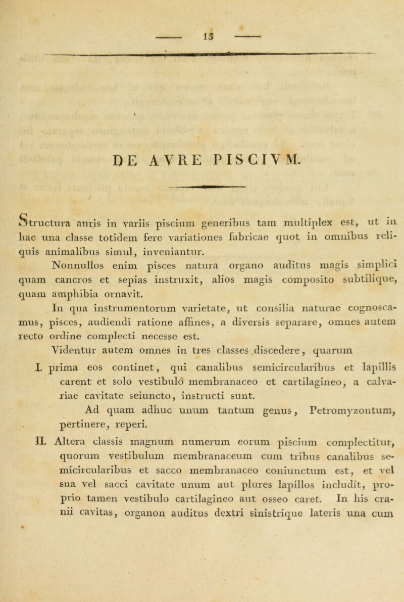 ■ DE A V R E PISCIVM. / Structura auris in variis piscium generibus tam multiplex est, ut in liac una classe totidem fere variationes fabricae quot in omnibus reli- quis animalibus simul, inveniantur. Nonnullos enim pisces natura organo auditus magis simplici quam cancros et sepias instruxit, alios magis composito subtili que, quam amphibia ornavit. I11 qua instrumentorum varietate, ut consilia naturae cognosca- mus, pisces, audiendi ratione affines, a diversis separare, omnes autem recto ordine complecti necesse est. Videntur autem omnes in tres classes discedere, quarum I. prima eos continet, qui canalibus semicircularibus et lapillis carent et solo vestibulo membranaceo et cartilagineo, a calva- riae cavitate seiuncto, instructi sunt. Ad quam adhuc unum tantum genus, Petromyzontum, pertinere, reperi. II. Altera classis magnum numerum eorum piscium complectitur, quorum vestibulum membranaceum cum tribus canalibus se- micircularibus et sacco membranaceo coniunctum est, et vel sua vel sacci cavitate unum aut plures lapillos includit, pro- prio tamen vestibulo cartilagineo aut osseo caret. In his cra- nii cavitas, organon auditus dextri sinistrique lateris una cum