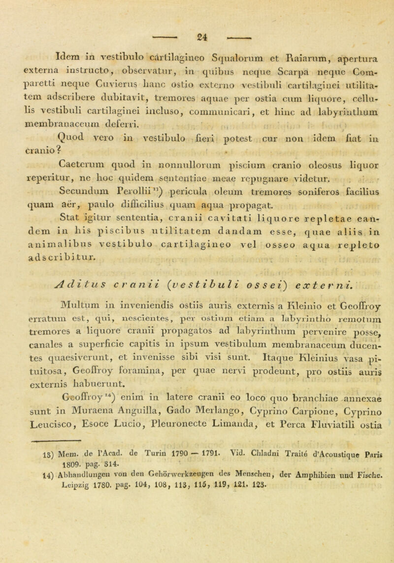 Idem in vestibulo cartilagineo Squalorum et Raiarum, apertura externa instructo, observatur, in quibus neque Scarpa neque Com- pare tti neque Cuvierus hanc ostio externo vestibuli cartilaginei utilita- tem adscribere dubitavit, tremores aquae per ostia cum liquore, cellu- lis vestibuli cartilaginei incluso, communicari, et hinc ad labyrinthum membranaceum deferri. j Quod vero in vestibulo fieri potest cur non idem fiat in cranio ? . : Caetcmm quod in nonnullorum piscium cranio oleosus liquor reperitur, ne hoc quidem sententiae meae repugnare videtur. Secundum Perollii13) pericula oleum tremores soniferos facilius quam aer, paulo difficilius quam aqua propagat. Stat igitur sententia, cranii cavitati liquore repletae ean- dem in his piscibus utilitatem dandam esse, quae aliis in animalibus vestibulo cartilagineo vel osseo aqua repleto ad s cribi tur. '• i ... ' 4 Aclitus cranii (vestibuli ossei) externi. Multum in inveniendis ostiis auris externis a Kleinio et Geoffroy erratum est, qui, nescientes, per ostium etiam a labyrintho remotum tremores a liquore cranii propagatos ad labyrinthum pervenire posse, canales a superficie capitis in ipsum vestibulum membranaceum ducen- tes quaesiverunt, et invenisse sibi visi sunt. Itaque Kleinius vasa pi- tuitosa, Geoffroy foramina, per epiae nervi prodeunt, pro ostiis auris externis habuerunt. Geoffroy14) enim in latere cranii eo loco quo branchiae annexae sunt in Muraena Anguilla, Gado Merlango, Cyprino Carpione, Cyprino Leucisco, Esoce Lucio, Pleuronecte Limanda, et Perca Fluviatili ostia 13) Mem. de l’Acad. de Turin 1790 — 1791. Yid. Chladni Traite d?Acoustique Paris 1809. pag. 314. 14) Abhandlungen von den Gehorwerkzeugen des Menschen, der Amphibien und Fische. Leipzig 1780. pag. 104, 108, 113, 115, 119, 121. 123.