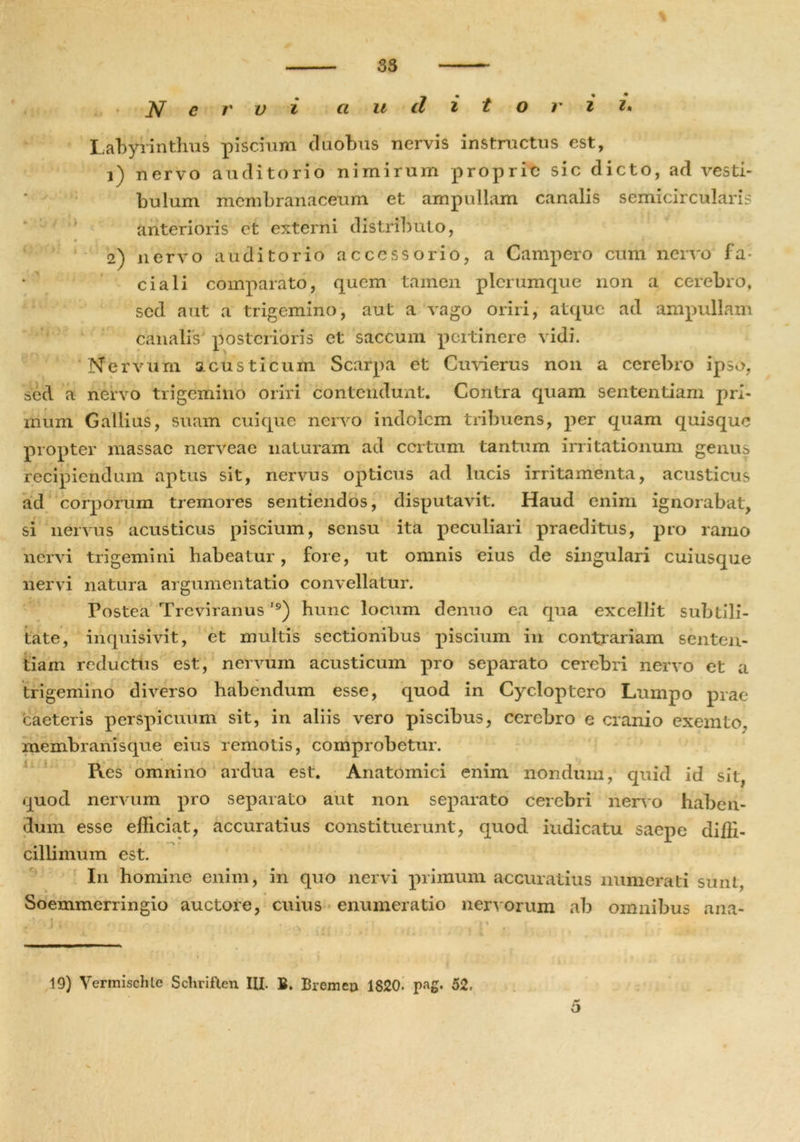Nervi a u dito r i i• Labyrinthus piscium duobus nervis instructus est, 1) nervo auditorio nimirum proprie sic dicto, ad vesti- bulum membranaceum et ampullam canalis semicircularis anterioris et externi distributo, m 0 f 2) nervo auditorio accessorio, a Campero cum nervo fa- ciali comparato, quem tamen plerumque non a cerebro, sed aut a trigemino, aut a vago oriri, atque ad ampullam canalis posterioris et saccum pertinere vidi. Nervum acusticum Scarpa et Cuvierus non a cerebro ipso, sed a nervo trigemino oriri contendunt. Contra quam sententiam prl- irium Gallius, suam cuique nervo indolem tribuens, per quam quisque propter massae nerveae naturam ad certum tantum irritationum genus recipiendum aptus sit, nervus opticus ad lucis irritamenta, acusticus ad corporum tremores sentiendos, disputavit. Haud enim ignorabat, si nervus acusticus piscium, sensu ita peculiari praeditus, pro ramo nervi trigemini habeatur, fore, ut omnis eius de singulari cuiusque nervi natura argumentatio convellatur. t Fostea Trcviranus '9) hunc locum denuo ea qua excellit subtili- tate, inquisivit, et multis sectionibus piscium in contrariam senten- tiam reductus est, nervum acusticum pro separato cerebri nervo et a trigemino diverso habendum esse, quod in Cycloptero Lumpo prae caeteris perspicuum sit, in aliis vero piscibus, cerebro e cranio exemto, membranisque eius remotis, comprobetur. Res omnino ardua est. Anatomici enim nondum, quid id sit, quod nervum pro separato aut non separato cerebri nervo haben- dum esse efficiat, accuratius constituerunt, quod iudicatu saepe diffi- cillimum est. I11 homine enim, in quo nervi primum accuratius numerati sunt, Soemmerringio auctore, cuius enumeratio nervorum ab omnibus ana- 19) Vermischte Scliriften III. B. Bremcn 1820. pag. 52. r* o