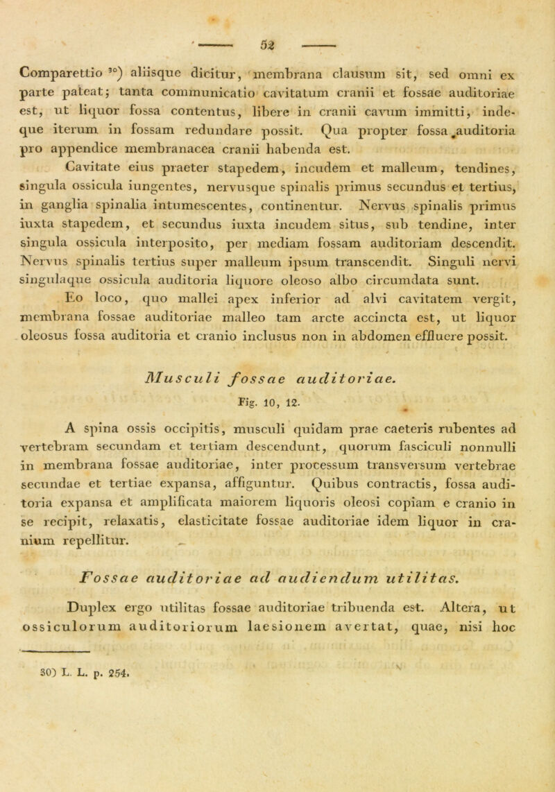 i s Comparettio 30) aliisque dicitur, membrana clausum sit, sed omni ex parte pateat; tanta communicatio cavitatum cranii et fossae auditoriae est, ut liquor fossa contentus, libere in cranii cavum immitti, inde- que iterum in fossam redundare possit. Qua propter fossa ^auditoria pro appendice membranacea cranii habenda est. Cavitate eius praeter stapedem, incudem et malleum, tendines, singula ossicula iungentes, nervusque spinalis primus secundus et tertius, in ganglia spinalia intumescentes, continentur. Nervus spinalis primus iuxta stapedem, et secundus iuxta incudem situs, sub tendine, inter singula ossicula interposito, per mediam fossam auditoriam descendit. Nervus spinalis tertius super malleum ipsum transcendit. Singuli nervi singula que ossicula auditoria liquore oleoso albo circumdata sunt. Eo loco, quo mallei apex inferior ad alvi cavitatem vergit, membrana fossae auditoriae malleo tam arcte accincta est, ut liquor oleosus fossa auditoria et cranio inclusus non in abdomen effluere possit. ; - ' Musculi fossae auditoriae. Fig. 10, 12. A spina ossis occipitis, musculi quidam prae caeteris rubentes ad vertebram secundam et tertiam descendunt, quorum fasciculi nonnulli in membrana fossae auditoriae, inter processum transversum vertebrae secundae et tertiae expansa, affiguntur. Quibus contractis, fossa audi- toria expansa et amplificata maiorem liquoris oleosi copiam e cranio in se recipit, relaxatis, elasticitate fossae auditoriae idem liquor in cra- nium repellitur. Fossae audit ori ae ad audiendum utilitas. r * f t Duplex ergo utilitas fossae auditoriae tribuenda est. Altera, ut ossiculorum auditoriorum laesionem avertat, quae, nisi hoc 30) L. L. p. 254.